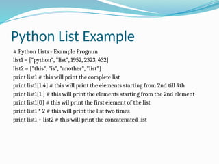 Python List Example
# Python Lists - Example Program
list1 = ["python", "list", 1952, 2323, 432]
list2 = ["this", "is", "another", "list"]
print list1 # this will print the complete list
print list1[1:4] # this will print the elements starting from 2nd till 4th
print list1[1:] # this will print the elements starting from the 2nd element
print list1[0] # this wil print the first element of the list
print list1 * 2 # this will print the list two times
print list1 + list2 # this will print the concatenated list
 