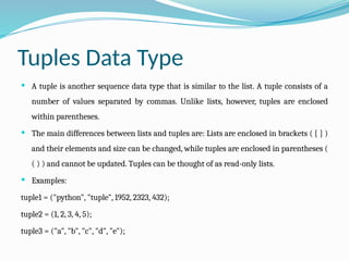 Tuples Data Type
 A tuple is another sequence data type that is similar to the list. A tuple consists of a
number of values separated by commas. Unlike lists, however, tuples are enclosed
within parentheses.
 The main differences between lists and tuples are: Lists are enclosed in brackets ( [ ] )
and their elements and size can be changed, while tuples are enclosed in parentheses (
( ) ) and cannot be updated. Tuples can be thought of as read-only lists.
 Examples:
tuple1 = ("python", "tuple", 1952, 2323, 432);
tuple2 = (1, 2, 3, 4, 5);
tuple3 = ("a", "b", "c", "d", "e");
 