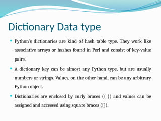 Dictionary Data type
 Python's dictionaries are kind of hash table type. They work like
associative arrays or hashes found in Perl and consist of key-value
pairs.
 A dictionary key can be almost any Python type, but are usually
numbers or strings. Values, on the other hand, can be any arbitrary
Python object.
 Dictionaries are enclosed by curly braces ({ }) and values can be
assigned and accessed using square braces ([]).
 