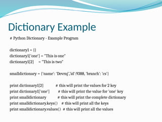 Dictionary Example
# Python Dictionary - Example Program
dictionary1 = {}
dictionary1['one'] = "This is one"
dictionary1[2] = "This is two"
smalldictionary = {'name': 'Devraj','id':9388, 'branch': 'cs'}
print dictionary1[2] # this will print the values for 2 key
print dictionary1['one'] # this will print the value for 'one' key
print smalldictionary # this will print the complete dictionary
print smalldictionary.keys() # this will print all the keys
print smalldictionary.values() # this will print all the values
 