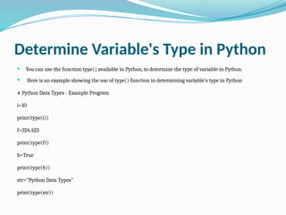 Determine Variable's Type in Python
 You can use the function type() available in Python, to determine the type of variable in Python.
 Here is an example showing the use of type() function in determining variable's type in Python
# Python Data Types - Example Program
i=10
print(type(i))
f=324.423
print(type(f))
b=True
print(type(b))
str="Python Data Types"
print(type(str))
 