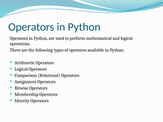 Operators in Python
Operators in Python, are used to perform mathematical and logical
operations.
There are the following types of operators available in Python:
 Arithmetic Operators
 Logical Operators
 Comparison (Relational) Operators
 Assignment Operators
 Bitwise Operators
 Membership Operators
 Identity Operators
 