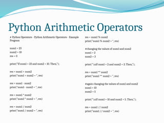 Python Arithmetic Operators
# Python Operators - Python Arithmetic Operators - Example
Program
num1 = 23
num2 = 10
res = 0
print("If num1 = 23 and num2 = 10. Then,");
res = num1 + num2
print("num1 + num2 = ", res)
res = num1 - num2
print("num1 - num2 = ", res)
res = num1 * num2
print("num1 * num2 = ", res)
res = num1 / num2
print("num1 / num2 = ", res)
res = num1 % num2
print("num1 % num2 = ", res)
#changing the values of num1 and num2
num1 = 2
num2 = 3
print("nIf num1 = 2 and num2 = 3. Then,");
res = num1 ** num2
print("num1 ** num2 = ", res)
#again changing the values of num1 and num2
num1 = 10
num2 = 5
print("nIf num1 = 10 and num2 = 5. Then,");
res = num1 // num2
print("num1 // num2 = ", res)
 