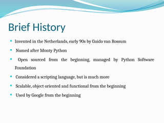 Brief History
 Invented in the Netherlands, early 90s by Guido van Rossum
 Named after Monty Python
 Open sourced from the beginning, managed by Python Software
Foundation
 Considered a scripting language, but is much more
 Scalable, object oriented and functional from the beginning
 Used by Google from the beginning
 