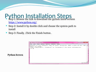 Python Installation Steps
 Step-1: Browse the link to download the python latest version
https://www.python.org/
 Step-2: Install it by double click and choose the system path to
install
 Step-3: Finally , Click the Finish button .
Python Screen
 