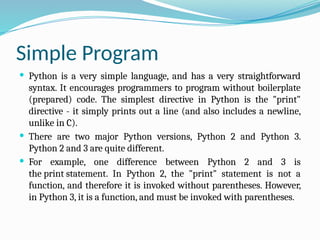 Simple Program
 Python is a very simple language, and has a very straightforward
syntax. It encourages programmers to program without boilerplate
(prepared) code. The simplest directive in Python is the "print"
directive - it simply prints out a line (and also includes a newline,
unlike in C).
 There are two major Python versions, Python 2 and Python 3.
Python 2 and 3 are quite different.
 For example, one difference between Python 2 and 3 is
the print statement. In Python 2, the "print" statement is not a
function, and therefore it is invoked without parentheses. However,
in Python 3, it is a function, and must be invoked with parentheses.
 