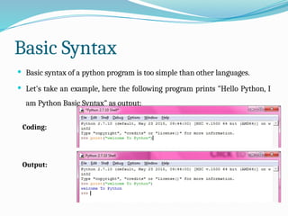 Basic Syntax
 Basic syntax of a python program is too simple than other languages.
 Let's take an example, here the following program prints "Hello Python, I
am Python Basic Syntax" as output:
Coding:
Output:
 