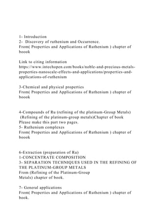1- Introduction
2- Discovery of ruthenium and Occurrence.
From( Properties and Applications of Ruthenium ) chapter of
boook
Link to citing information
https://www.intechopen.com/books/noble-and-precious-metals-
properties-nanoscale-effects-and-applications/properties-and-
applications-of-ruthenium
3-Chemical and physical properties
From( Properties and Applications of Ruthenium ) chapter of
boook
4-Compounds of Ru (refining of the platinum-Group Metals)
(Refining of the platinum-group metals)Chapter of book
Please make this part two pages.
5- Ruthenium complexes
From( Properties and Applications of Ruthenium ) chapter of
boook
6-Extraction (preparation of Ru)
1-CONCENTRATE COMPOSITION
3- SEPARATION TECHNIQUES USED IN THE REFINING OF
THE PLATINUM-GROUP METALS
From (Refining of the Platinum-Group
Metals) chapter of book.
7- General applications
From( Properties and Applications of Ruthenium ) chapter of
book.
 