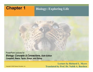 Chapter 1 Biology: Exploring Life 
PowerPoint Lectures for 
Biology: Concepts & Connections, Sixth Edition 
Campbell, Reece, Taylor, Simon, and Dickey 
Copyright © 2009 Pearson Education, Inc. 
Lecture by Richard L. Myers 
Translated by Prof. Dr. Nabih A. Baeshen 
 
