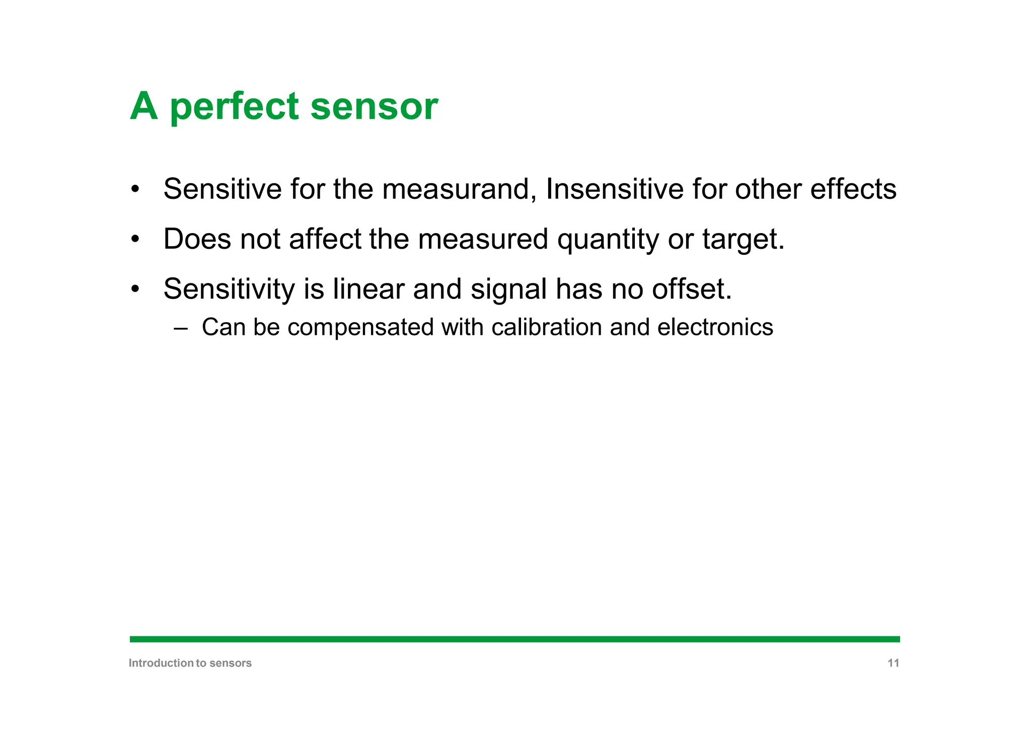 A perfect sensor
• Sensitive for the measurand, Insensitive for other effects
• Does not affect the measured quantity or target.
• Sensitivity is linear and signal has no offset.
– Can be compensated with calibration and electronics
Introduction to sensors 11
 