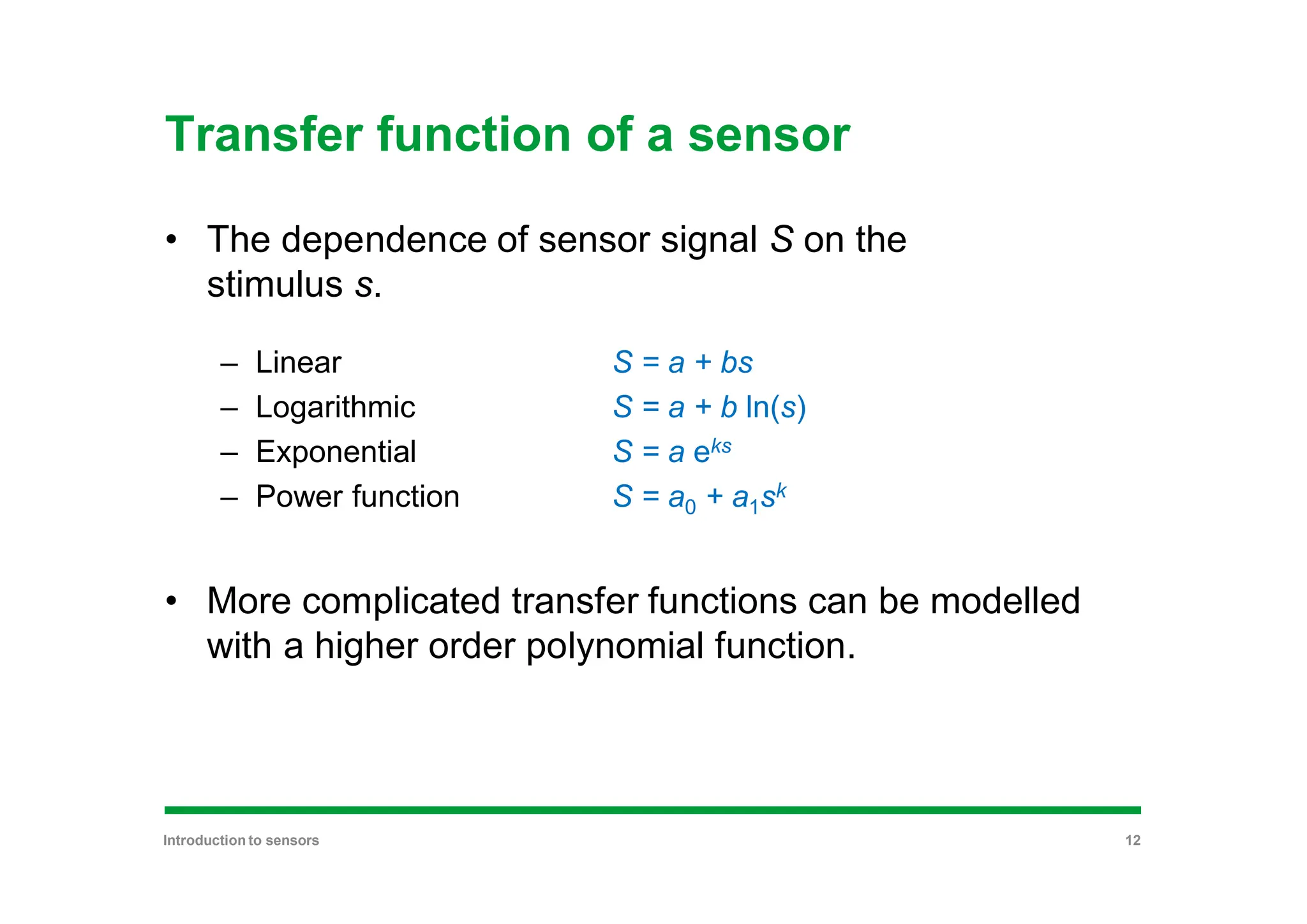 Transfer function of a sensor
• The dependence of sensor signal S on the
stimulus s.
– Linear S = a + bs
– Logarithmic S = a + b ln(s)
– Exponential S = a eks
– Power function S = a0 + a1sk
• More complicated transfer functions can be modelled
with a higher order polynomial function.
Introduction to sensors 12
 