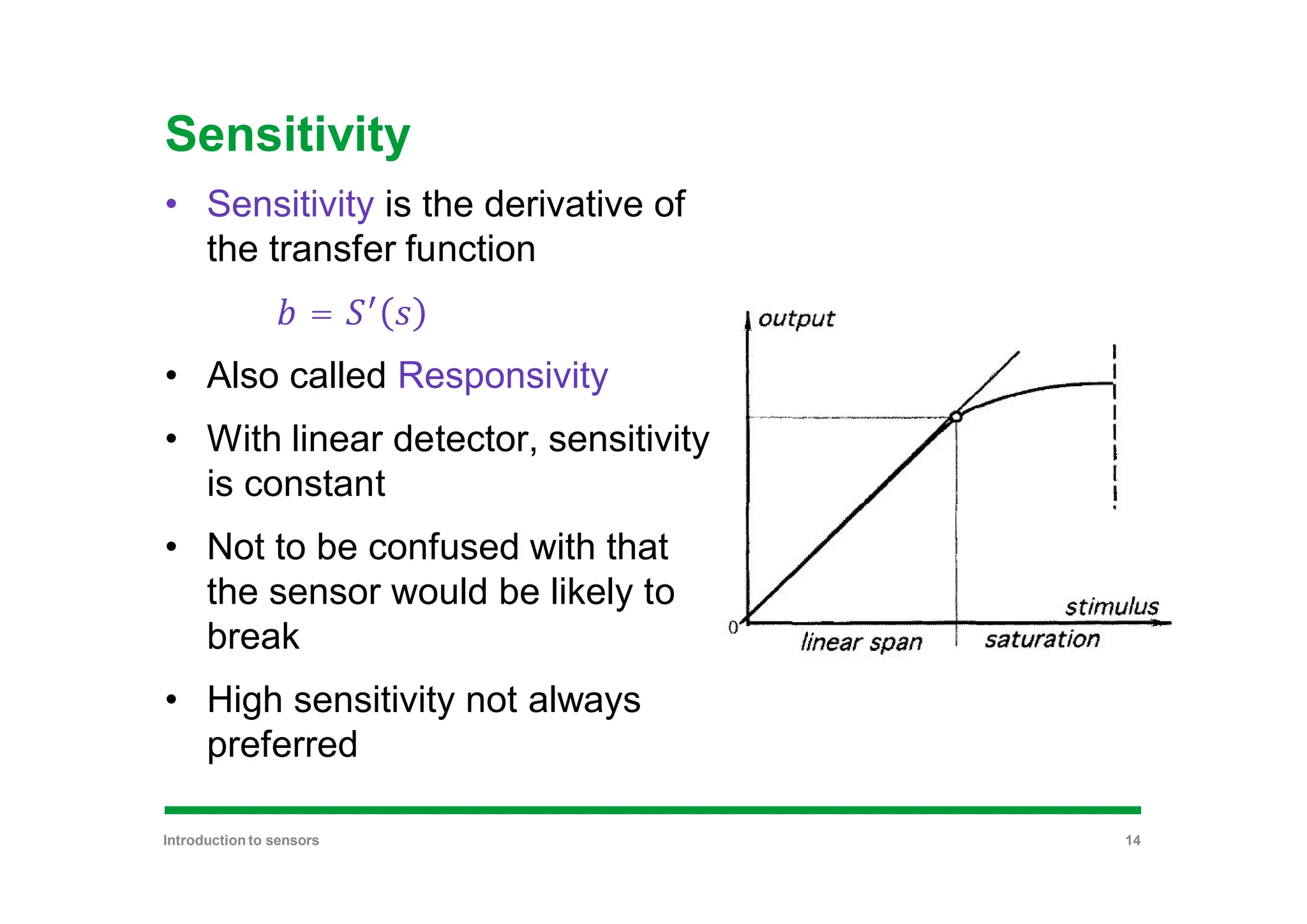 Sensitivity
• Sensitivity is the derivative of
the transfer function
=
• Also called Responsivity
• With linear detector, sensitivity
is constant
• Not to be confused with that
the sensor would be likely to
break
• High sensitivity not always
preferred
Introduction to sensors 14
 