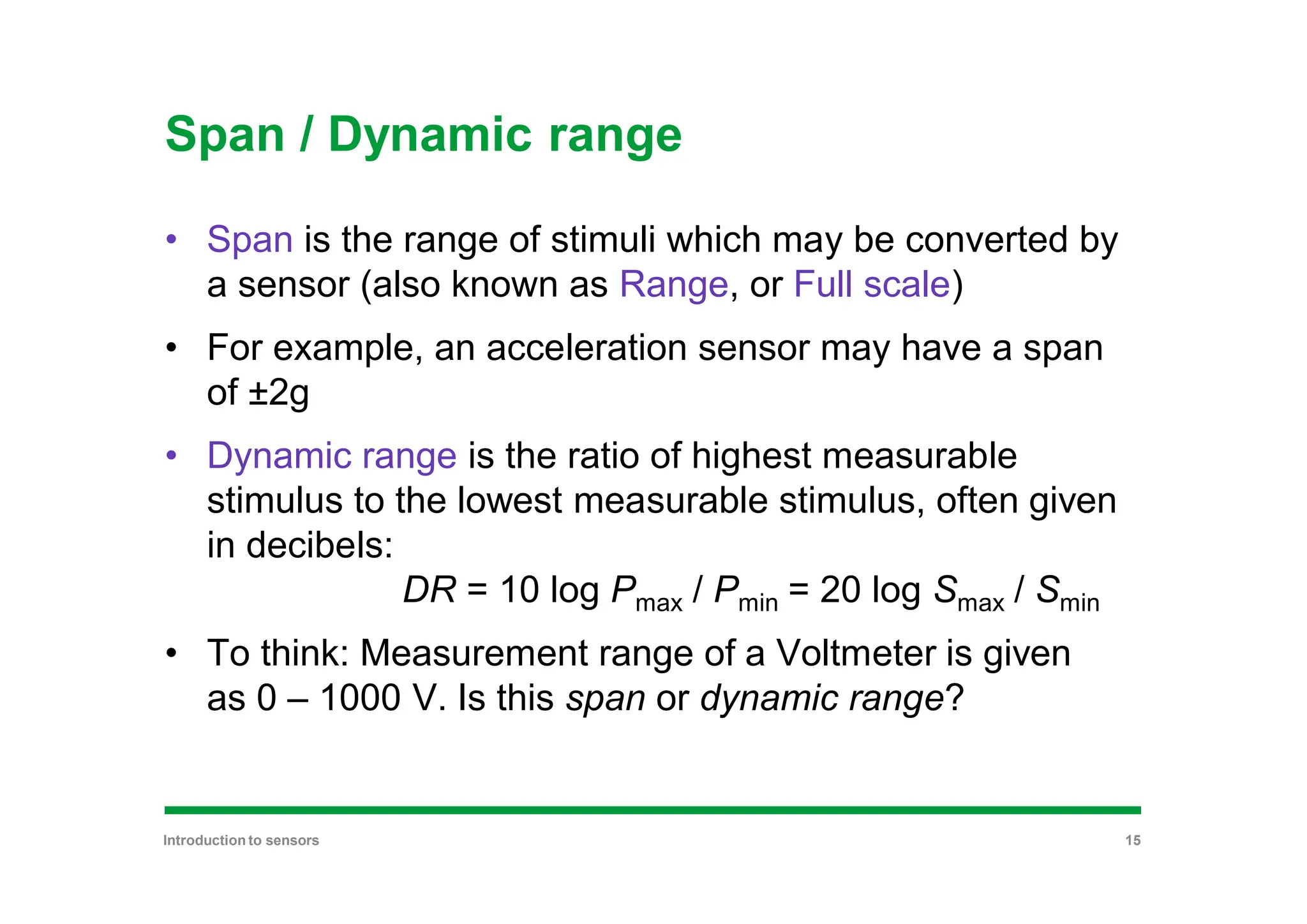 Span / Dynamic range
• Span is the range of stimuli which may be converted by
a sensor (also known as Range, or Full scale)
• For example, an acceleration sensor may have a span
of ±2g
• Dynamic range is the ratio of highest measurable
stimulus to the lowest measurable stimulus, often given
in decibels:
DR = 10 log Pmax / Pmin = 20 log Smax / Smin
• To think: Measurement range of a Voltmeter is given
as 0 – 1000 V. Is this span or dynamic range?
Introduction to sensors 15
 