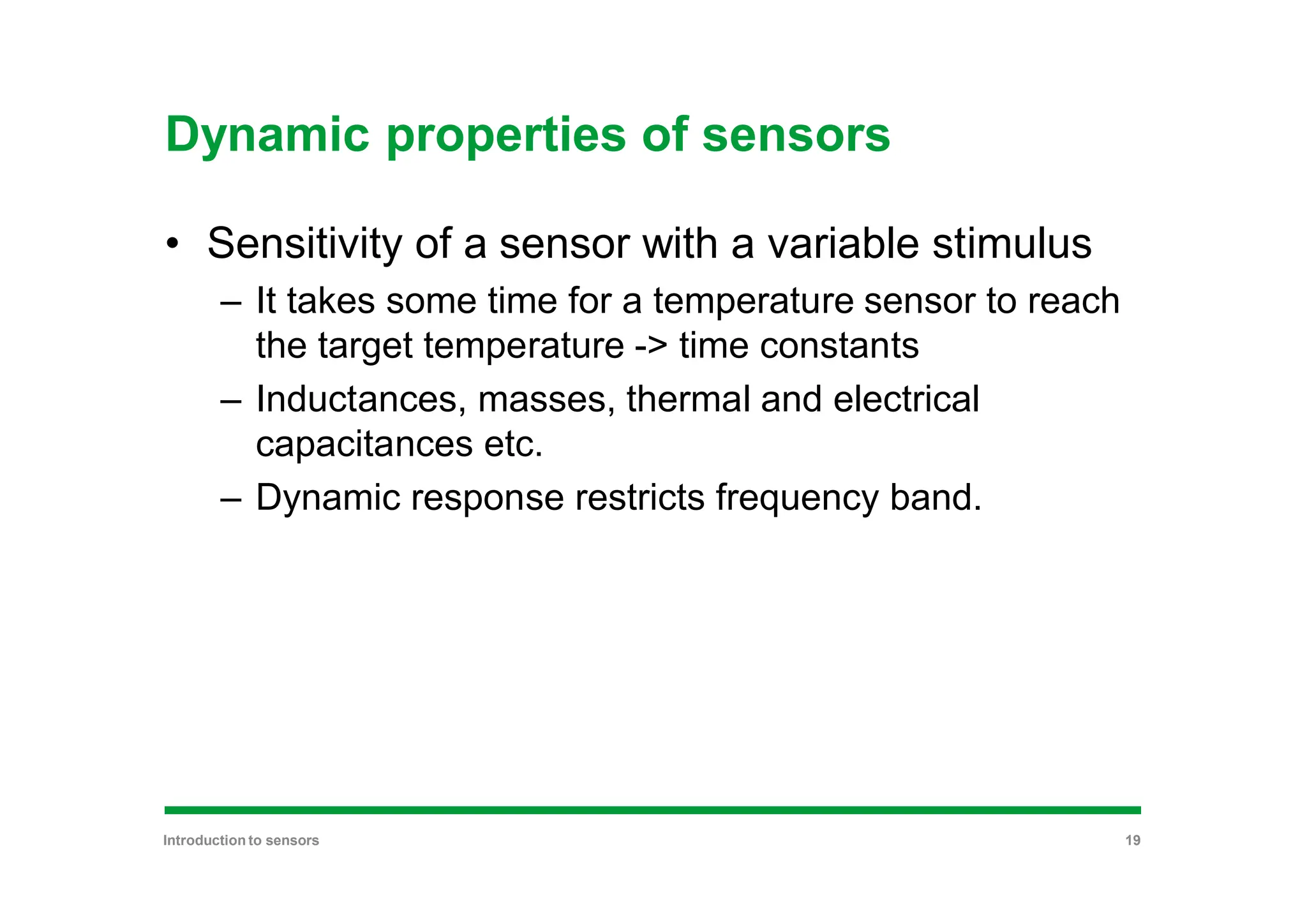 Dynamic properties of sensors
• Sensitivity of a sensor with a variable stimulus
– It takes some time for a temperature sensor to reach
the target temperature -> time constants
– Inductances, masses, thermal and electrical
capacitances etc.
– Dynamic response restricts frequency band.
Introduction to sensors 19
 