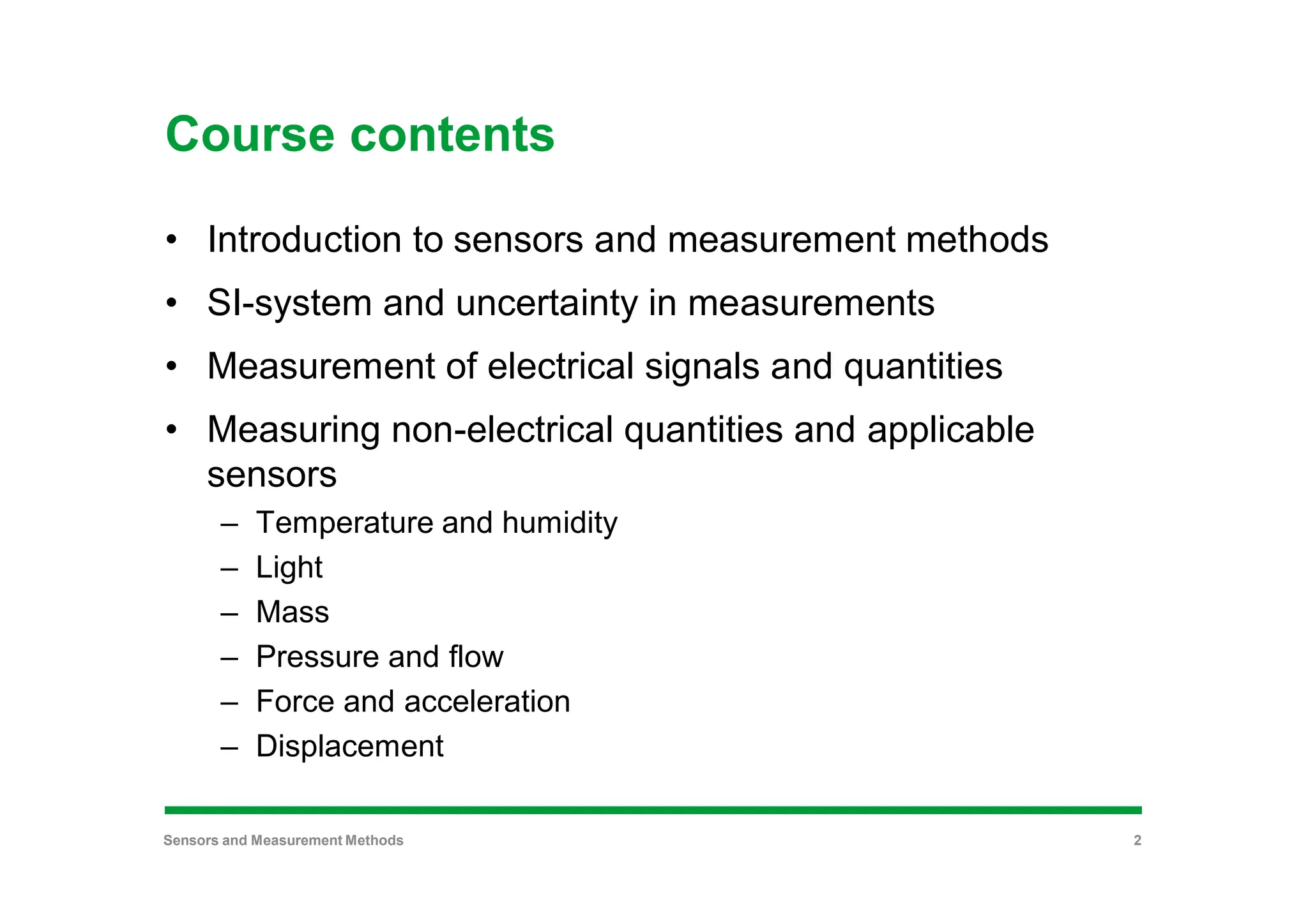 Course contents
• Introduction to sensors and measurement methods
• SI-system and uncertainty in measurements
• Measurement of electrical signals and quantities
• Measuring non-electrical quantities and applicable
sensors
– Temperature and humidity
– Light
– Mass
– Pressure and flow
– Force and acceleration
– Displacement
Sensors and Measurement Methods 2
 