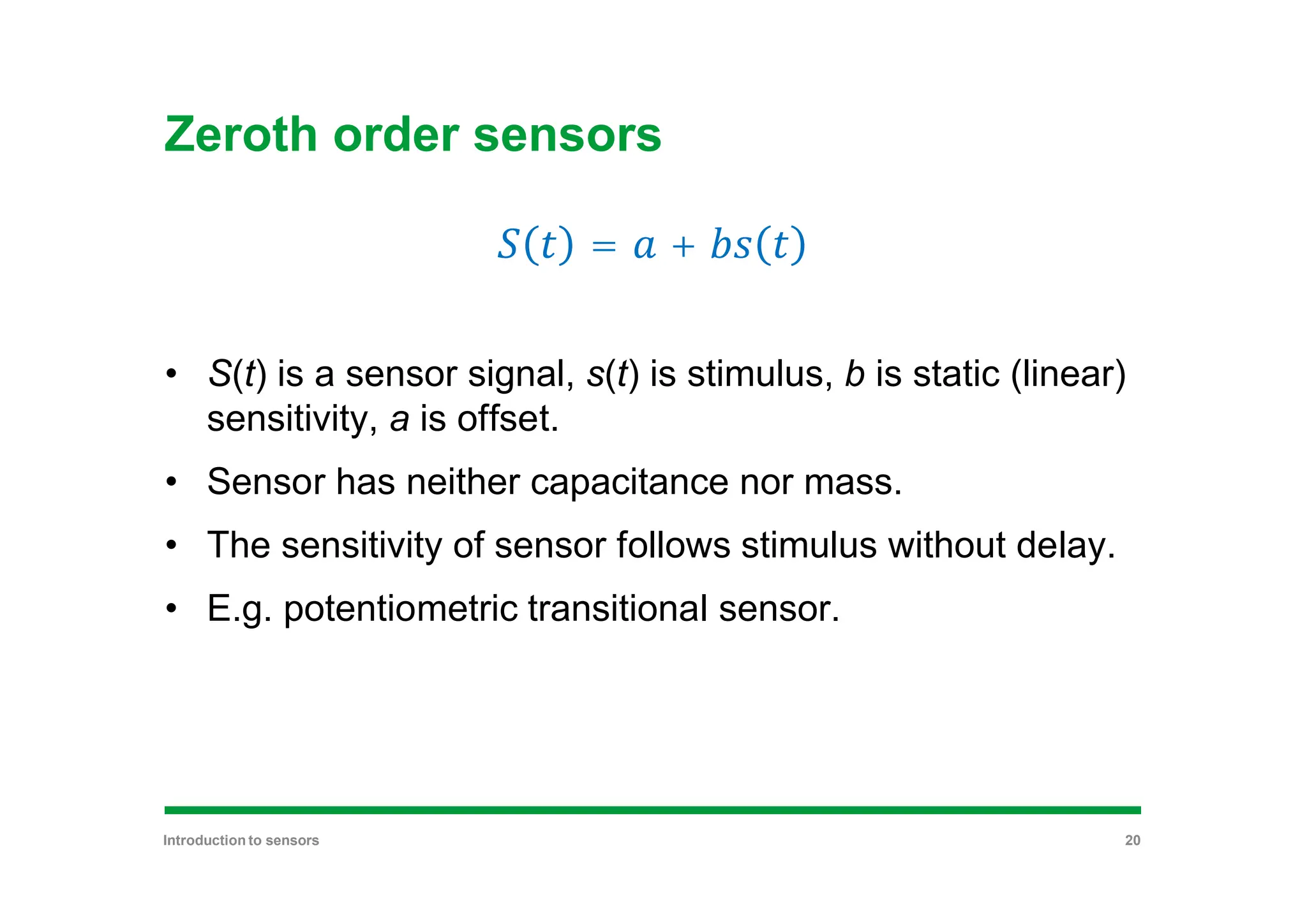 Zeroth order sensors
= +
• S(t) is a sensor signal, s(t) is stimulus, b is static (linear)
sensitivity, a is offset.
• Sensor has neither capacitance nor mass.
• The sensitivity of sensor follows stimulus without delay.
• E.g. potentiometric transitional sensor.
Introduction to sensors 20
 