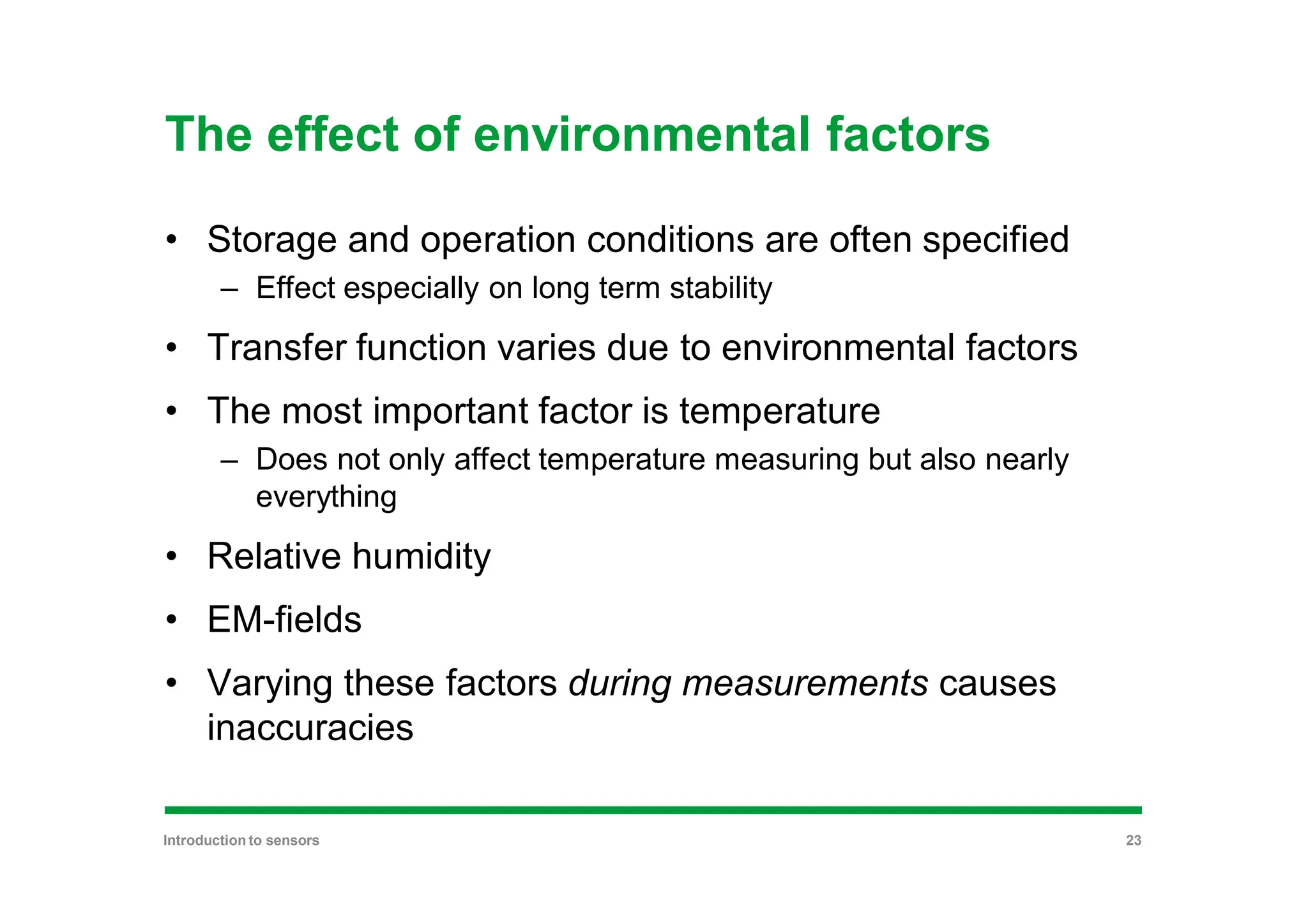 The effect of environmental factors
• Storage and operation conditions are often specified
– Effect especially on long term stability
• Transfer function varies due to environmental factors
• The most important factor is temperature
– Does not only affect temperature measuring but also nearly
everything
• Relative humidity
• EM-fields
• Varying these factors during measurements causes
inaccuracies
Introduction to sensors 23
 