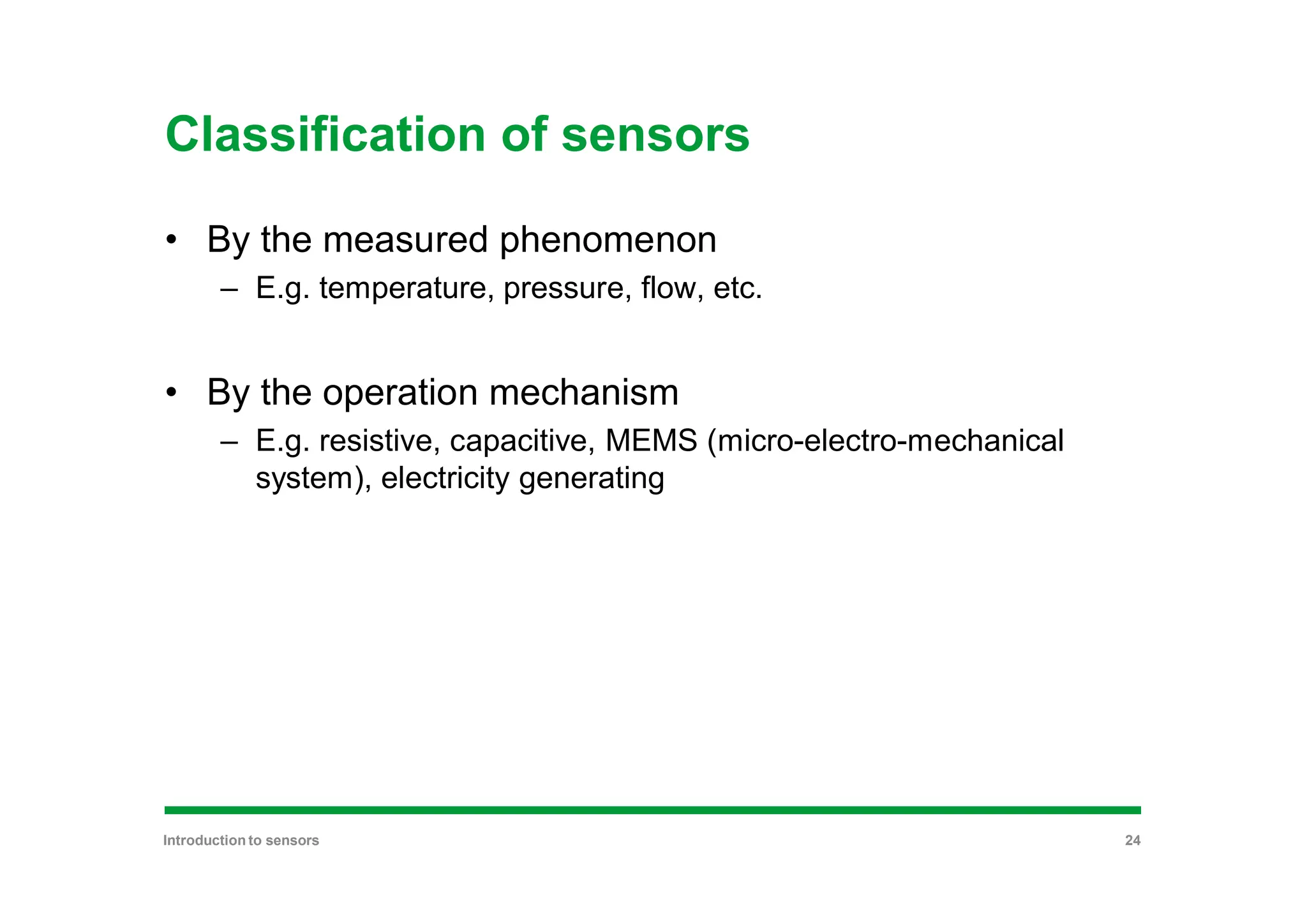 Classification of sensors
• By the measured phenomenon
– E.g. temperature, pressure, flow, etc.
• By the operation mechanism
– E.g. resistive, capacitive, MEMS (micro-electro-mechanical
system), electricity generating
Introduction to sensors 24
 