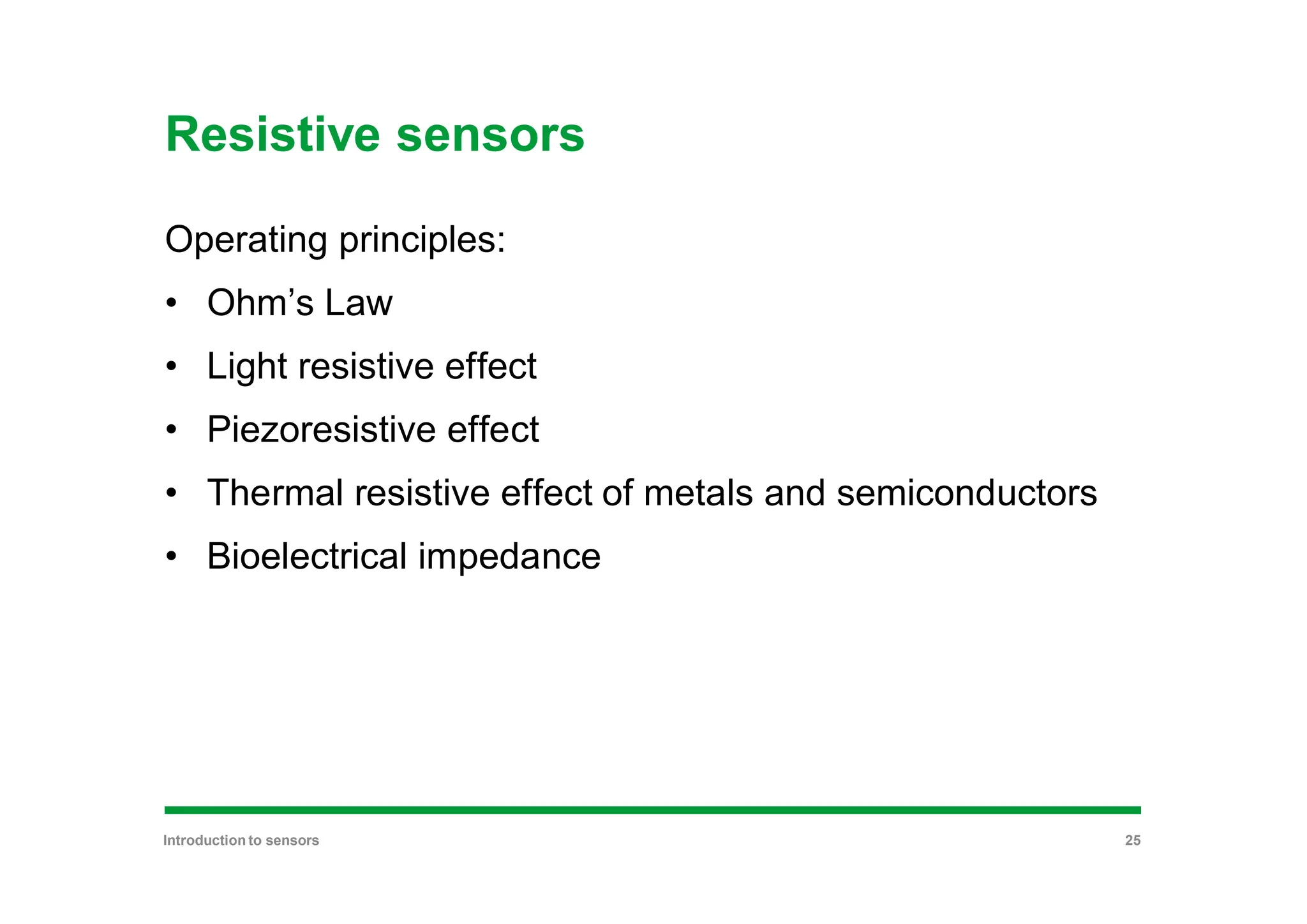 Resistive sensors
Operating principles:
• Ohm’s Law
• Light resistive effect
• Piezoresistive effect
• Thermal resistive effect of metals and semiconductors
• Bioelectrical impedance
Introduction to sensors 25
 