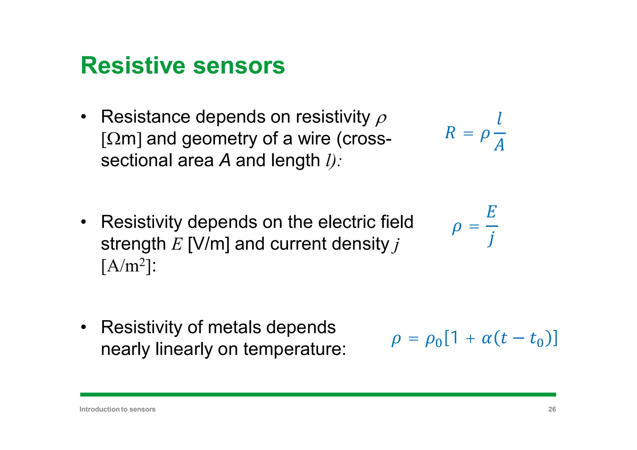 Resistive sensors
• Resistance depends on resistivity r
[Wm] and geometry of a wire (cross-
sectional area A and length l):
• Resistivity depends on the electric field
strength E [V/m] and current density j
[A/m2]:
• Resistivity of metals depends
nearly linearly on temperature:
=
=
= [1 + − ]
Introduction to sensors 26
 