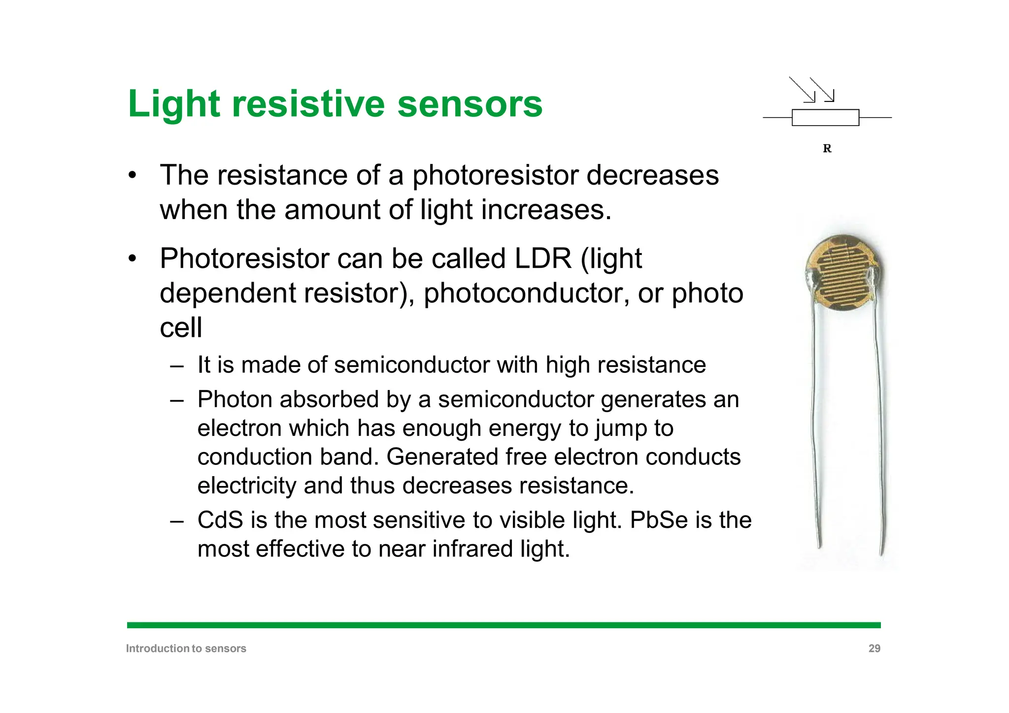 Light resistive sensors
• The resistance of a photoresistor decreases
when the amount of light increases.
• Photoresistor can be called LDR (light
dependent resistor), photoconductor, or photo
cell
– It is made of semiconductor with high resistance
– Photon absorbed by a semiconductor generates an
electron which has enough energy to jump to
conduction band. Generated free electron conducts
electricity and thus decreases resistance.
– CdS is the most sensitive to visible light. PbSe is the
most effective to near infrared light.
Introduction to sensors 29
 