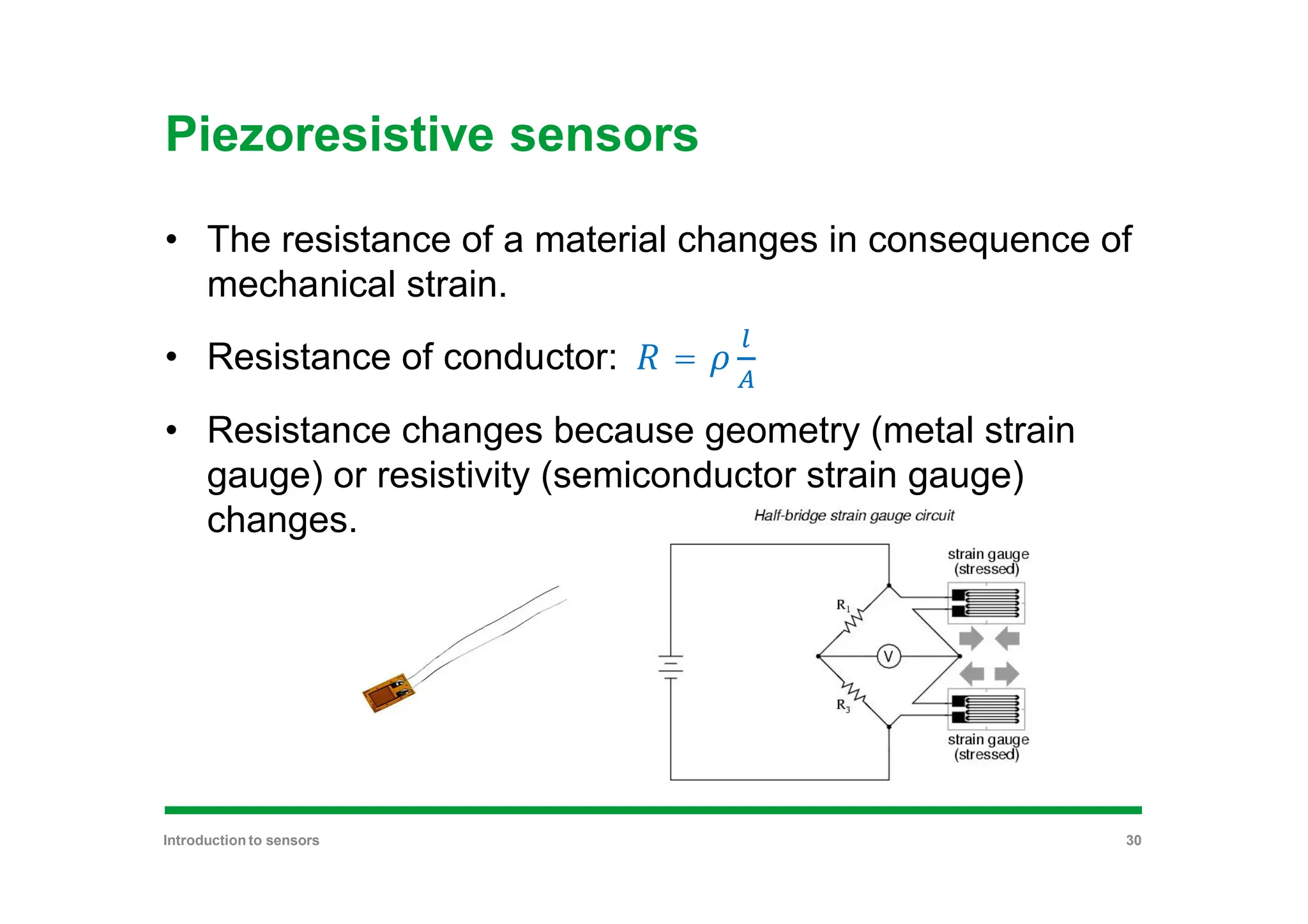 Piezoresistive sensors
• The resistance of a material changes in consequence of
mechanical strain.
• Resistance of conductor: =
• Resistance changes because geometry (metal strain
gauge) or resistivity (semiconductor strain gauge)
changes.
Introduction to sensors 30
 