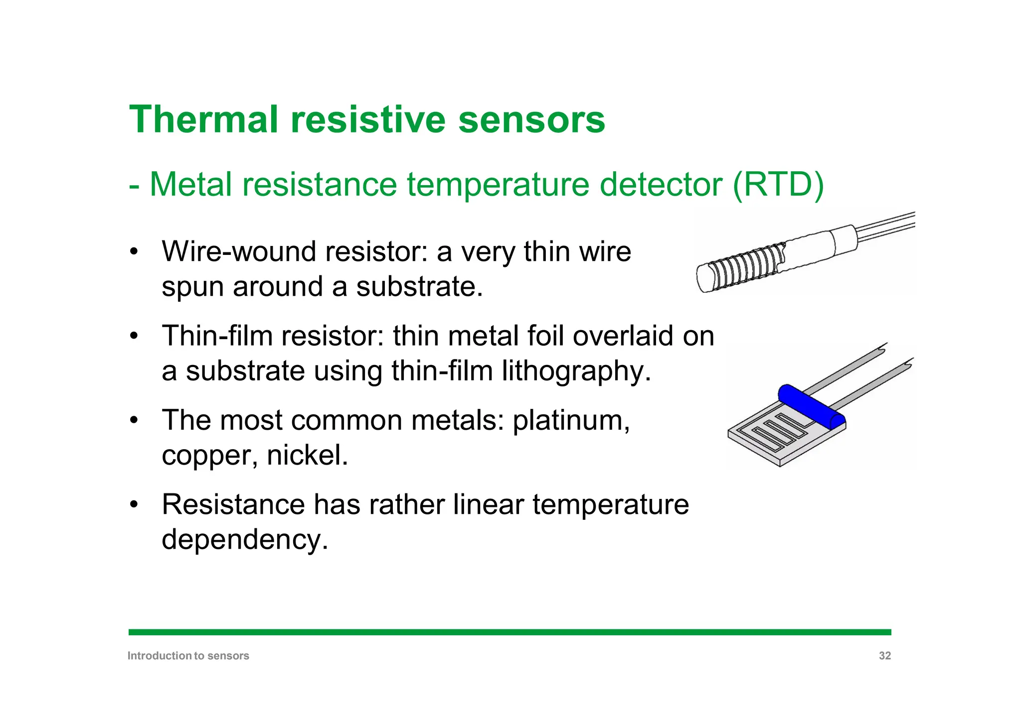 Thermal resistive sensors
- Metal resistance temperature detector (RTD)
• Wire-wound resistor: a very thin wire
spun around a substrate.
• Thin-film resistor: thin metal foil overlaid on
a substrate using thin-film lithography.
• The most common metals: platinum,
copper, nickel.
• Resistance has rather linear temperature
dependency.
Introduction to sensors 32
 