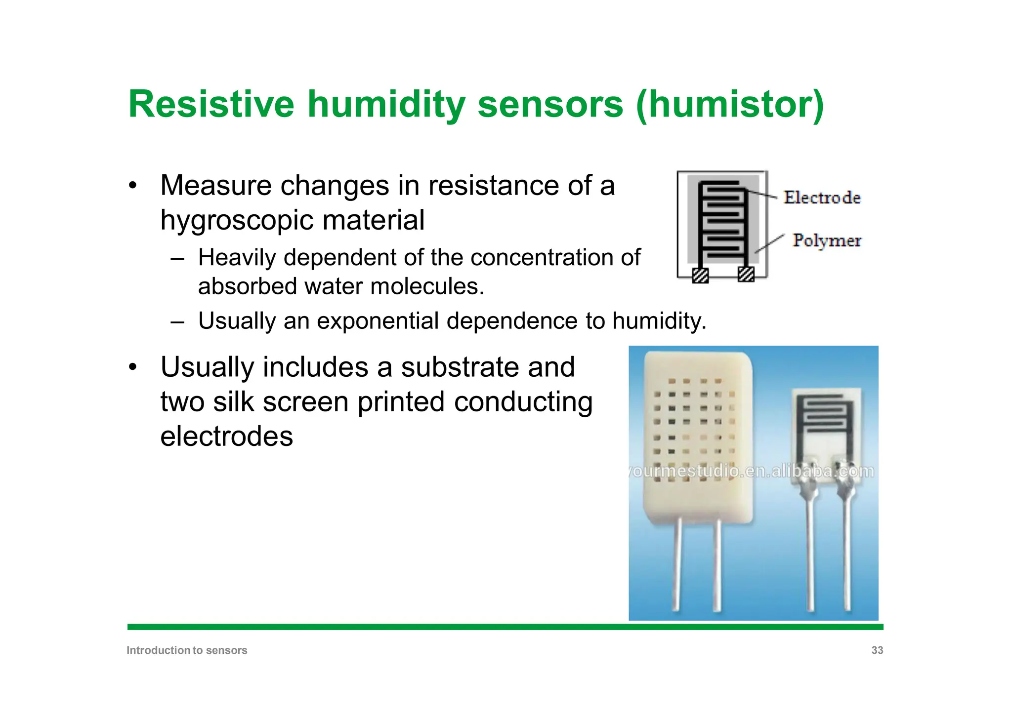 Resistive humidity sensors (humistor)
• Measure changes in resistance of a
hygroscopic material
– Heavily dependent of the concentration of
absorbed water molecules.
– Usually an exponential dependence to humidity.
• Usually includes a substrate and
two silk screen printed conducting
electrodes
Introduction to sensors 33
 