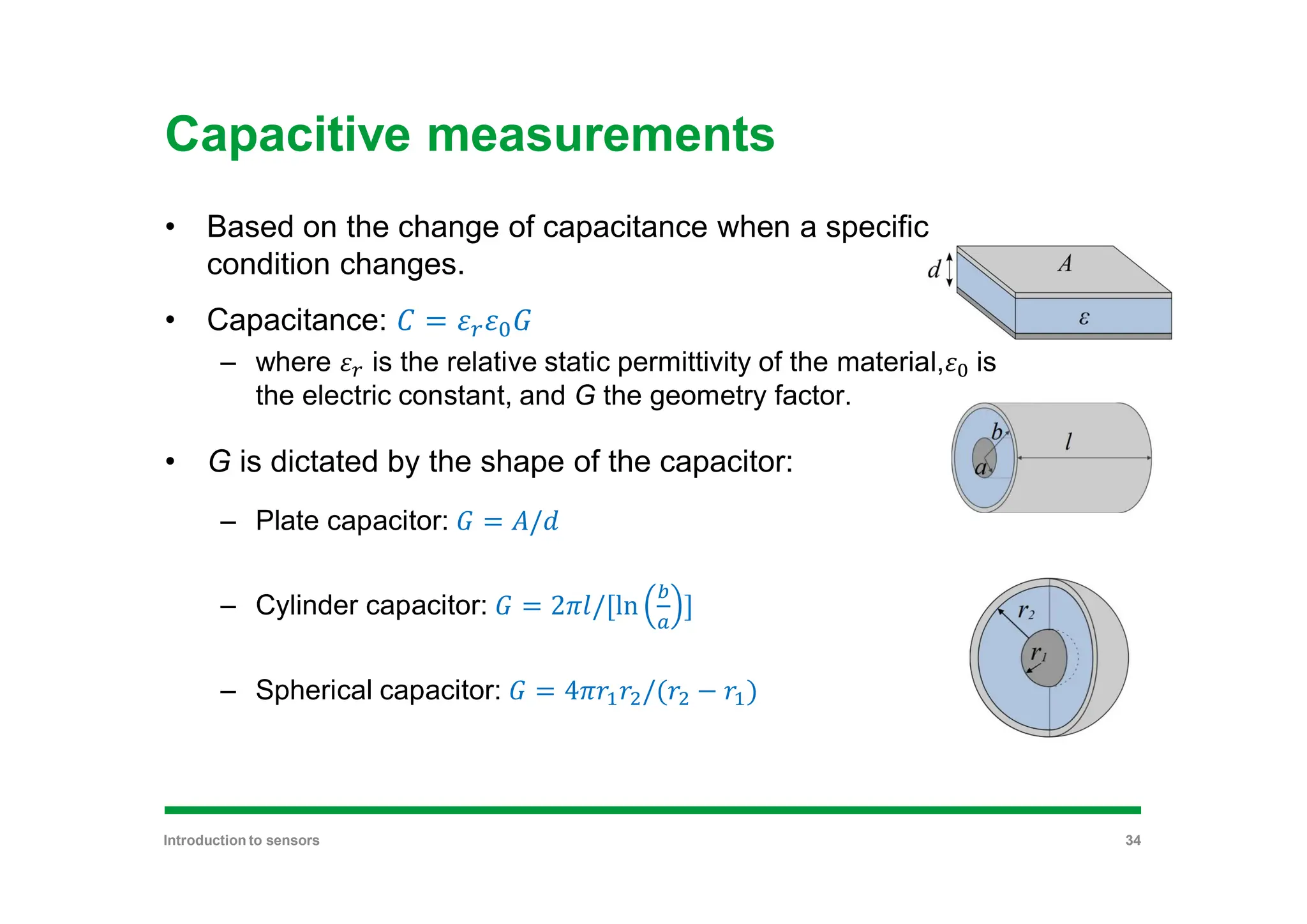 Capacitive measurements
• Based on the change of capacitance when a specific
condition changes.
• Capacitance: =
– where is the relative static permittivity of the material, is
the electric constant, and G the geometry factor.
• G is dictated by the shape of the capacitor:
– Plate capacitor: = /
– Cylinder capacitor: = 2 /[ln ]
– Spherical capacitor: = 4 /( − )
Introduction to sensors 34
 