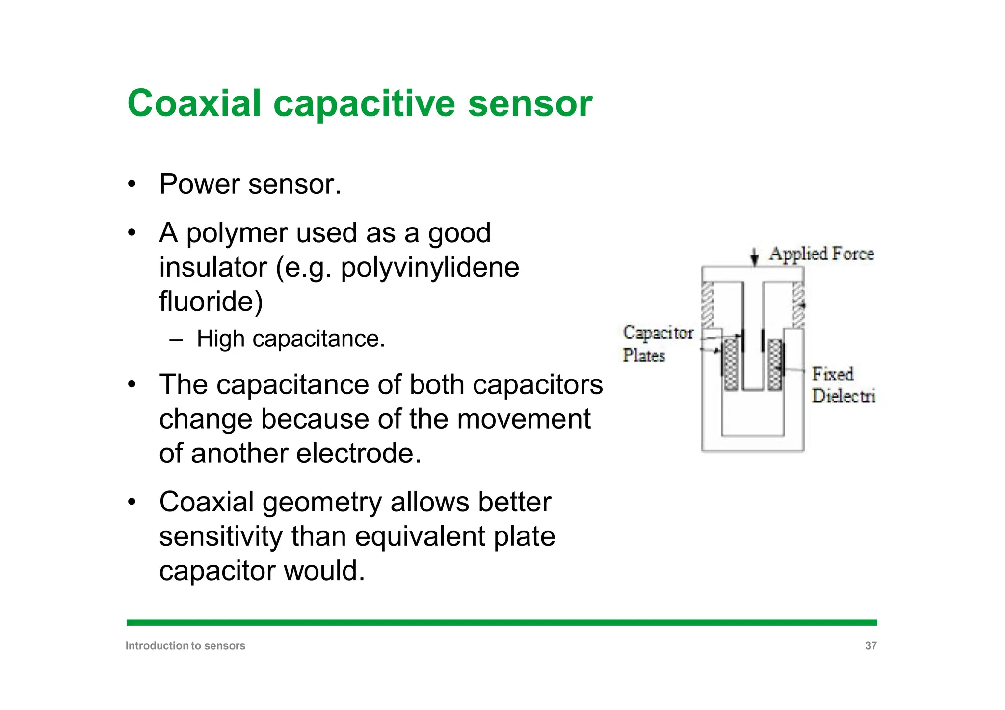 Coaxial capacitive sensor
• Power sensor.
• A polymer used as a good
insulator (e.g. polyvinylidene
fluoride)
– High capacitance.
• The capacitance of both capacitors
change because of the movement
of another electrode.
• Coaxial geometry allows better
sensitivity than equivalent plate
capacitor would.
Introduction to sensors 37
 
