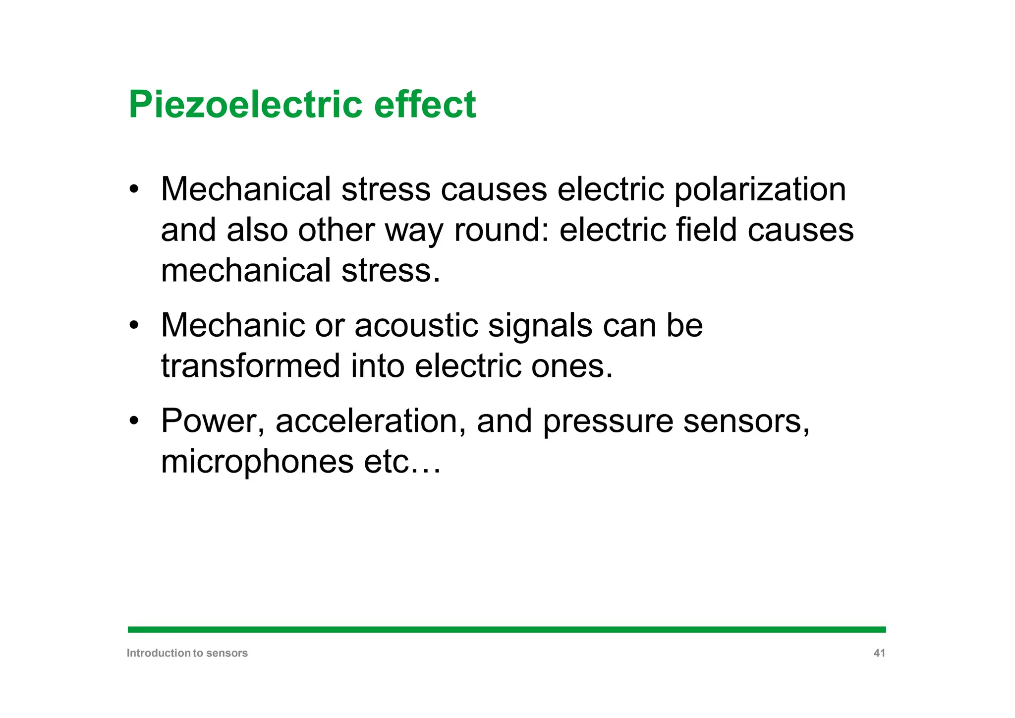 Piezoelectric effect
• Mechanical stress causes electric polarization
and also other way round: electric field causes
mechanical stress.
• Mechanic or acoustic signals can be
transformed into electric ones.
• Power, acceleration, and pressure sensors,
microphones etc…
Introduction to sensors 41
 