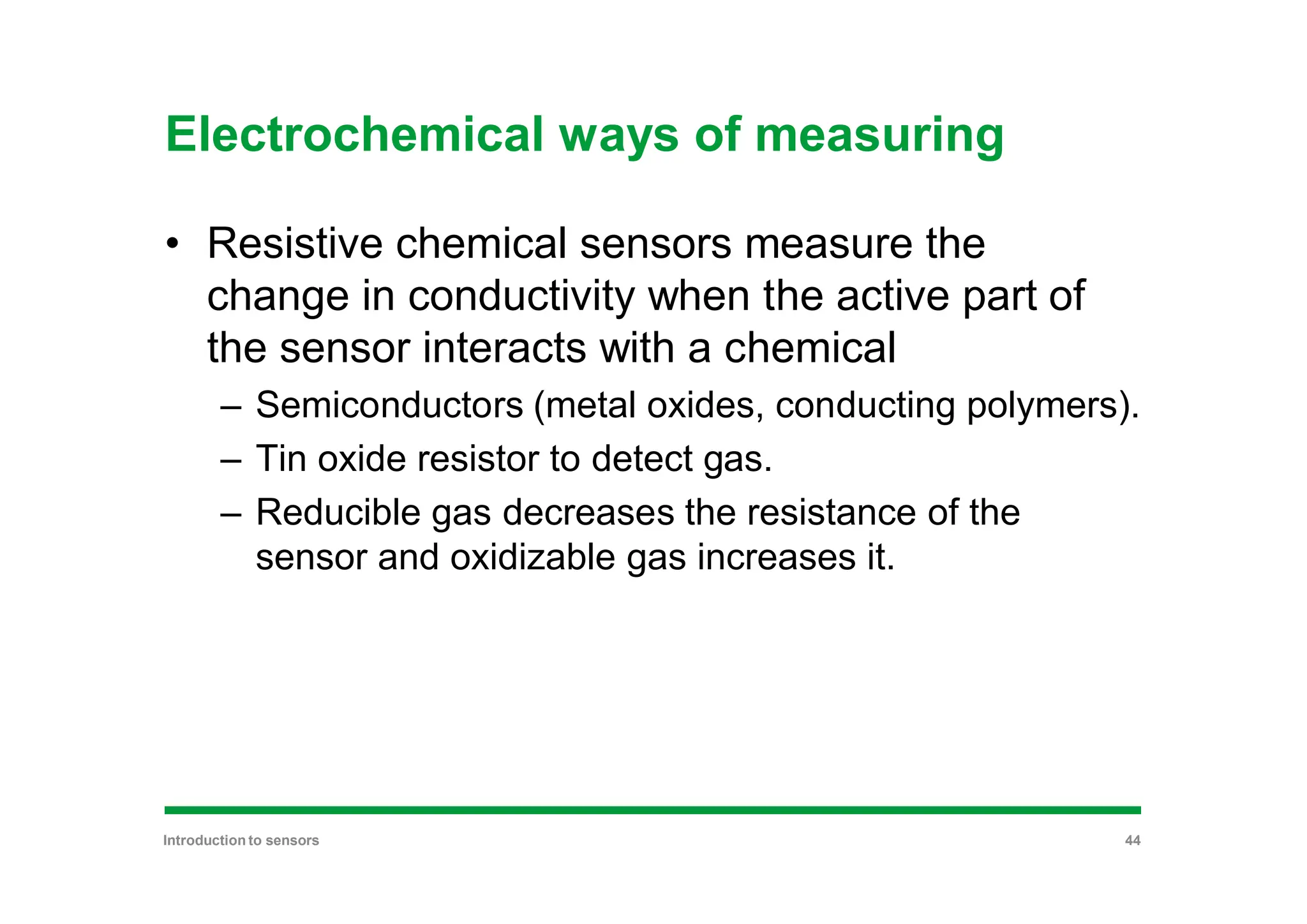 Electrochemical ways of measuring
• Resistive chemical sensors measure the
change in conductivity when the active part of
the sensor interacts with a chemical
– Semiconductors (metal oxides, conducting polymers).
– Tin oxide resistor to detect gas.
– Reducible gas decreases the resistance of the
sensor and oxidizable gas increases it.
Introduction to sensors 44
 