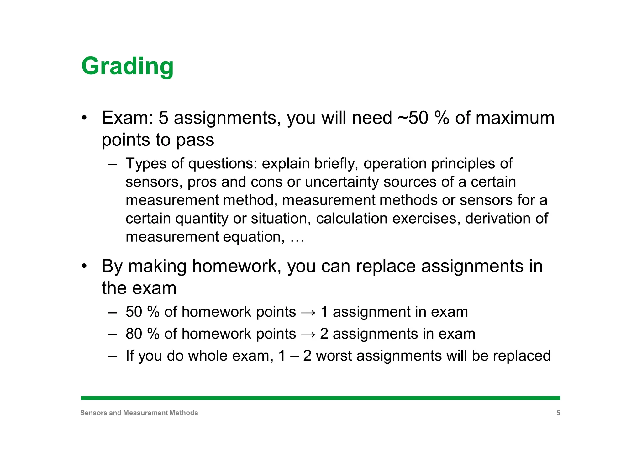 Grading
• Exam: 5 assignments, you will need ~50 % of maximum
points to pass
– Types of questions: explain briefly, operation principles of
sensors, pros and cons or uncertainty sources of a certain
measurement method, measurement methods or sensors for a
certain quantity or situation, calculation exercises, derivation of
measurement equation, …
• By making homework, you can replace assignments in
the exam
– 50 % of homework points → 1 assignment in exam
– 80 % of homework points → 2 assignments in exam
– If you do whole exam, 1 – 2 worst assignments will be replaced
Sensors and Measurement Methods 5
 