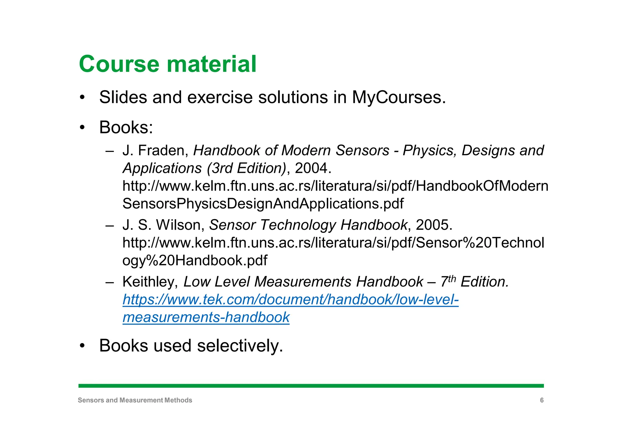 Course material
• Slides and exercise solutions in MyCourses.
• Books:
– J. Fraden, Handbook of Modern Sensors - Physics, Designs and
Applications (3rd Edition), 2004.
http://www.kelm.ftn.uns.ac.rs/literatura/si/pdf/HandbookOfModern
SensorsPhysicsDesignAndApplications.pdf
– J. S. Wilson, Sensor Technology Handbook, 2005.
http://www.kelm.ftn.uns.ac.rs/literatura/si/pdf/Sensor%20Technol
ogy%20Handbook.pdf
– Keithley, Low Level Measurements Handbook – 7th Edition.
https://www.tek.com/document/handbook/low-level-
measurements-handbook
• Books used selectively.
Sensors and Measurement Methods 6
 