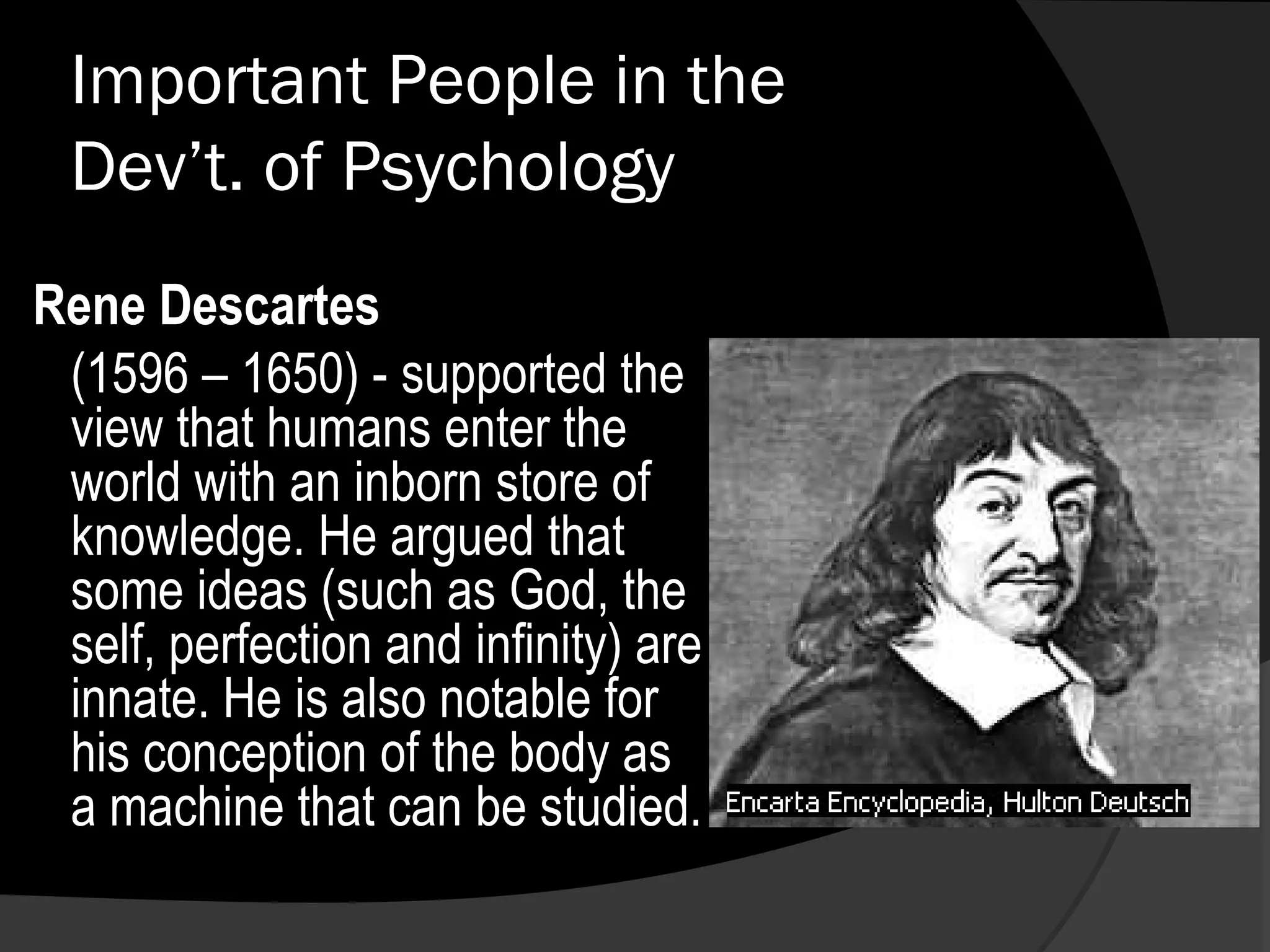 Important People in the
 Dev’t. of Psychology
Rene Descartes
 (1596 – 1650) - supported the
 view that humans enter the
 world with an inborn store of
 knowledge. He argued that
 some ideas (such as God, the
 self, perfection and infinity) are
 innate. He is also notable for
 his conception of the body as
 a machine that can be studied.
 