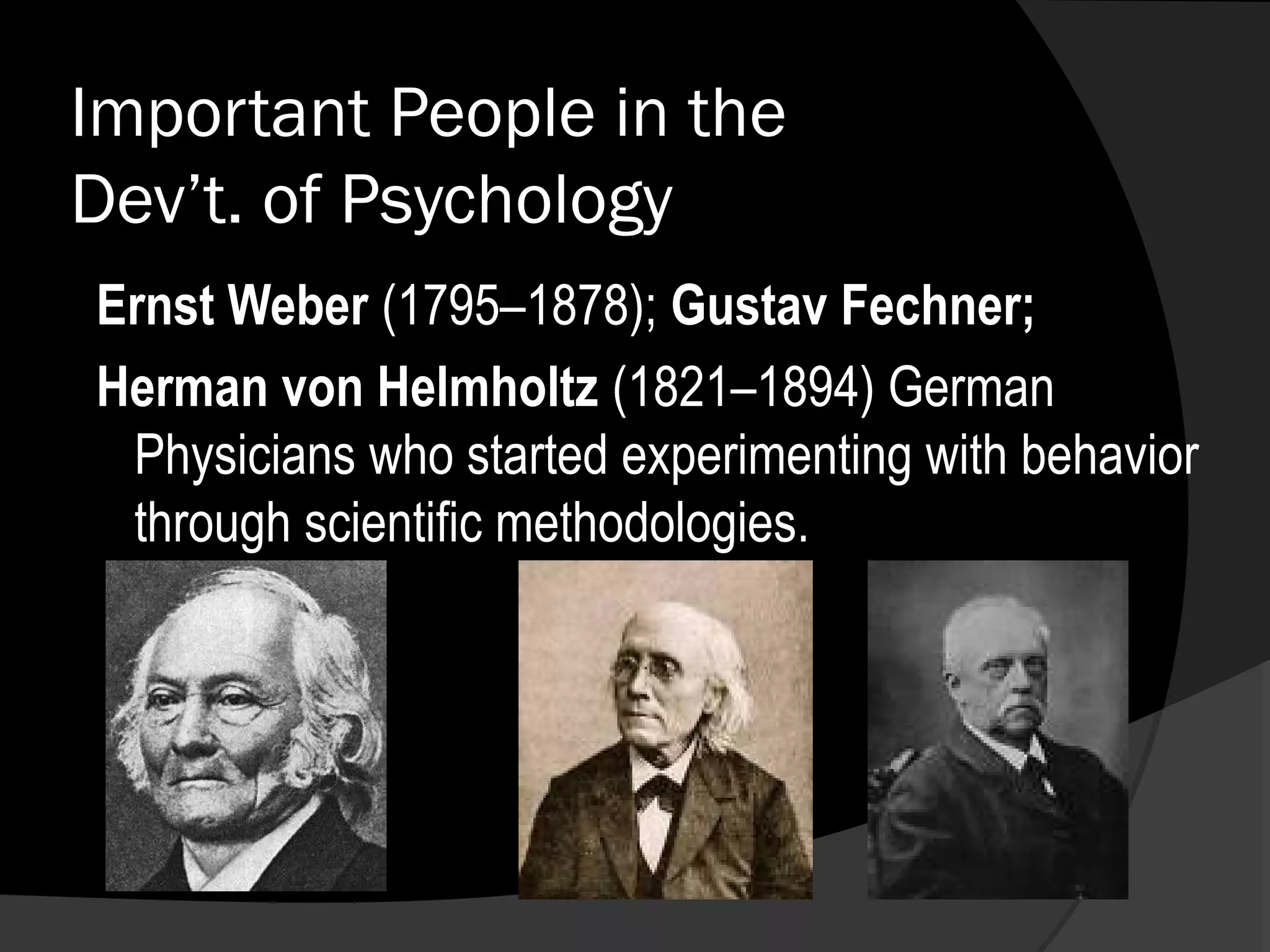 Important People in the
Dev’t. of Psychology
Ernst Weber (1795–1878); Gustav Fechner;
Herman von Helmholtz (1821–1894) German
 Physicians who started experimenting with behavior
 through scientific methodologies.
 