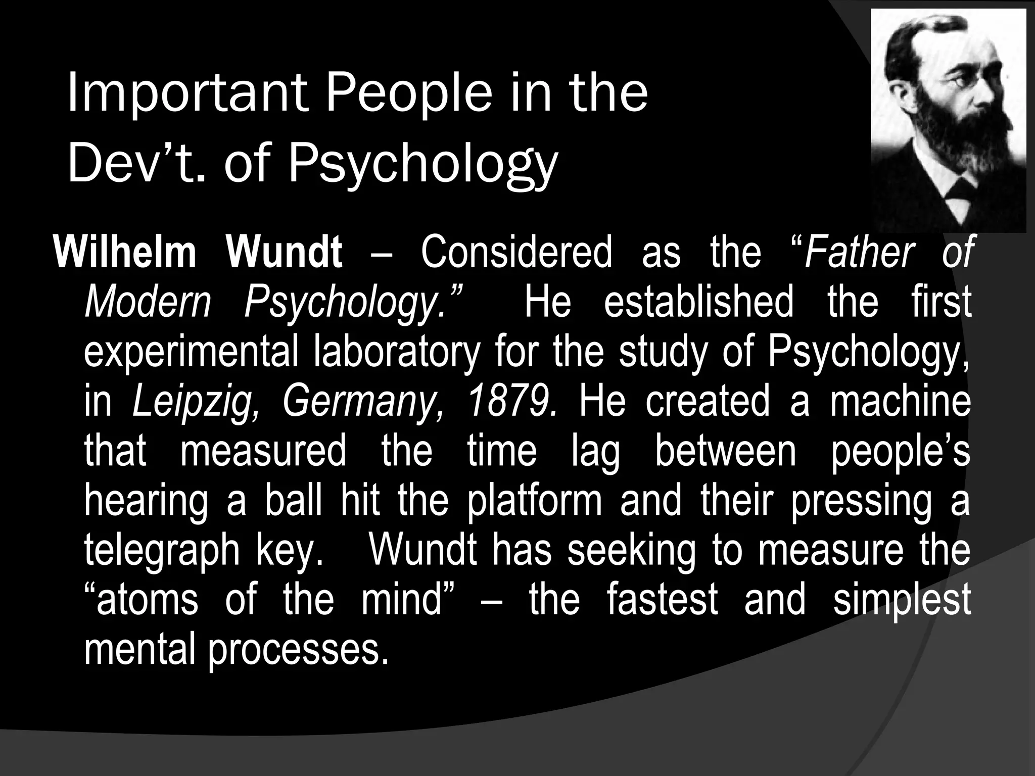 Important People in the
Dev’t. of Psychology
Wilhelm Wundt – Considered as the “Father of
 Modern Psychology.” He established the first
 experimental laboratory for the study of Psychology,
 in Leipzig, Germany, 1879. He created a machine
 that measured the time lag between people’s
 hearing a ball hit the platform and their pressing a
 telegraph key. Wundt has seeking to measure the
 “atoms of the mind” – the fastest and simplest
 mental processes.
 