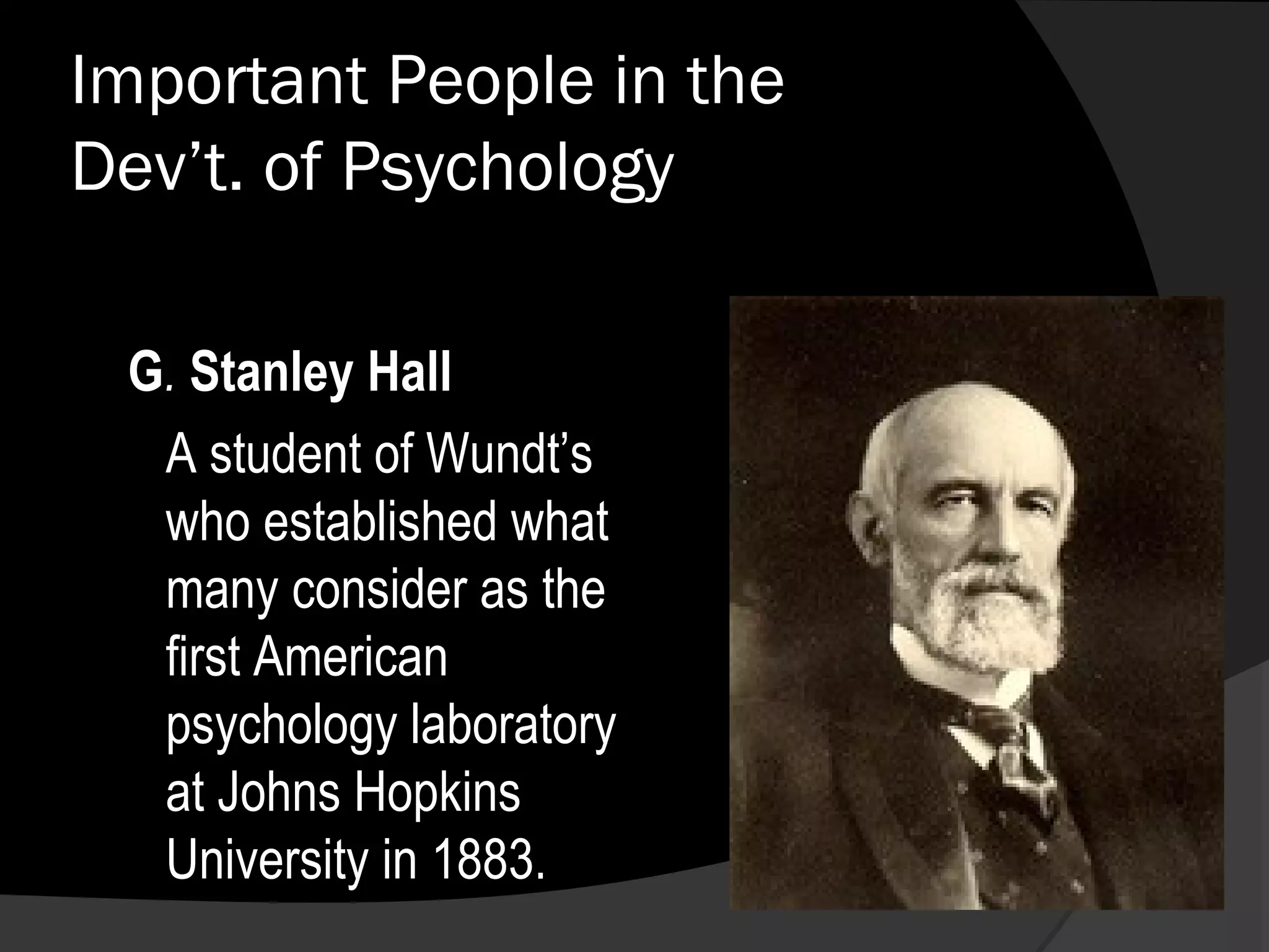 Important People in the
Dev’t. of Psychology

 G. Stanley Hall
  A student of Wundt’s
  who established what
  many consider as the
  first American
  psychology laboratory
  at Johns Hopkins
  University in 1883.
 