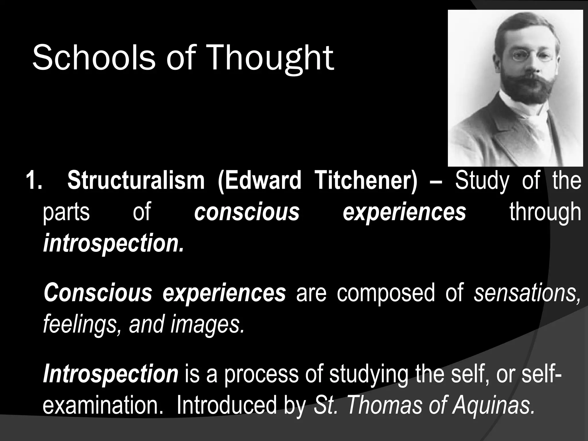 Schools of Thought


1. Structuralism (Edward Titchener) – Study of the
  parts   of     conscious  experiences    through
  introspection.
 Conscious experiences are composed of sensations,
 feelings, and images.
 Introspection is a process of studying the self, or self-
 examination. Introduced by St. Thomas of Aquinas.
 
