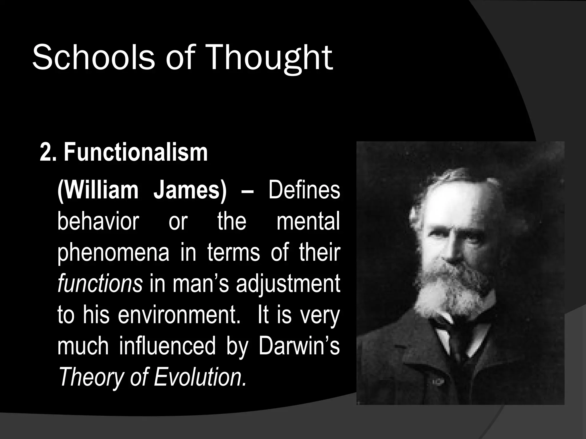 Schools of Thought

2. Functionalism
  (William James) – Defines
  behavior or the mental
  phenomena in terms of their
  functions in man’s adjustment
  to his environment. It is very
  much influenced by Darwin’s
  Theory of Evolution.
 