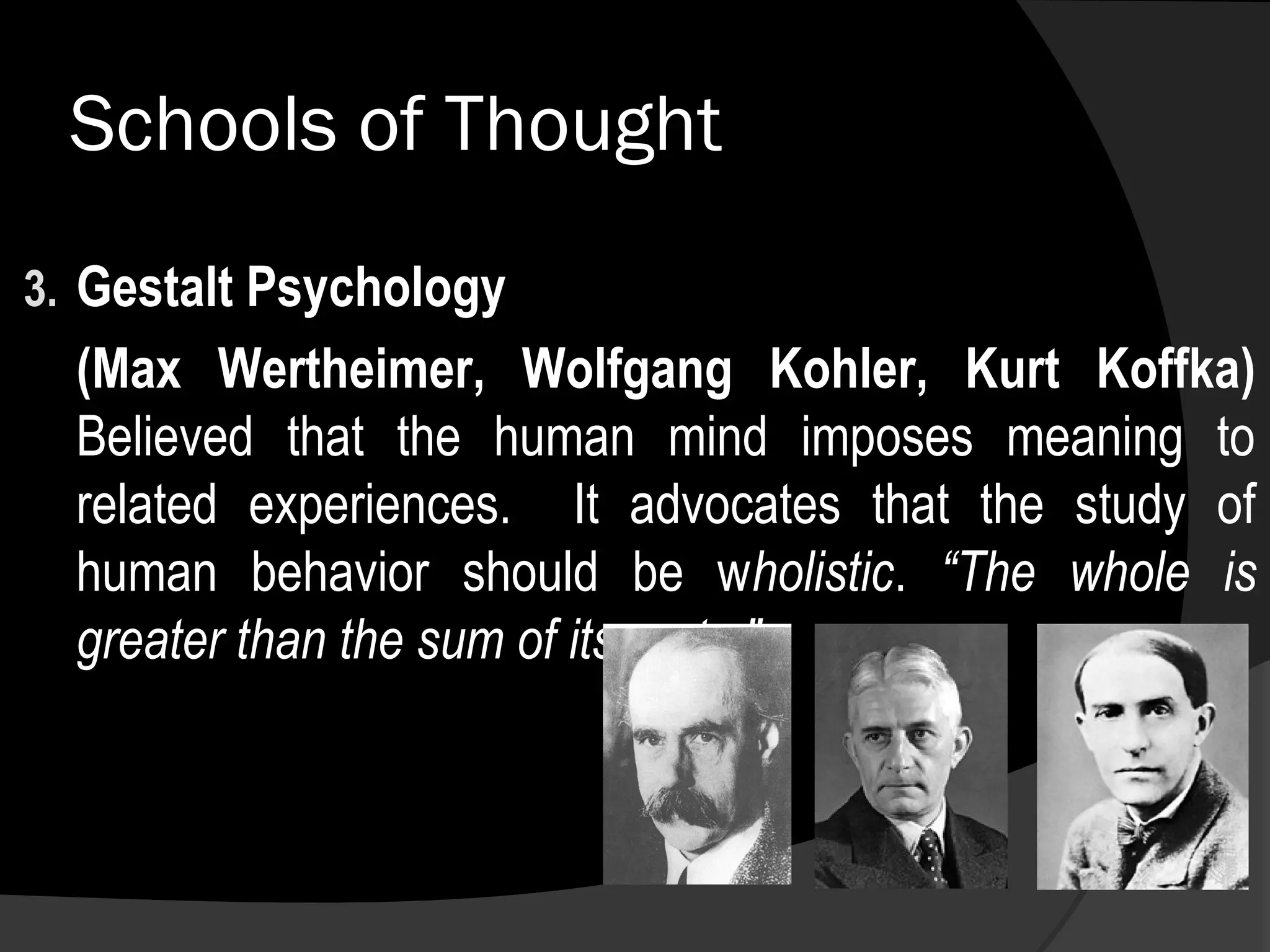 Schools of Thought
3. Gestalt Psychology
  (Max Wertheimer, Wolfgang Kohler, Kurt Koffka)
  Believed that the human mind imposes meaning to
  related experiences. It advocates that the study of
  human behavior should be wholistic. “The whole is
  greater than the sum of its parts.”
 