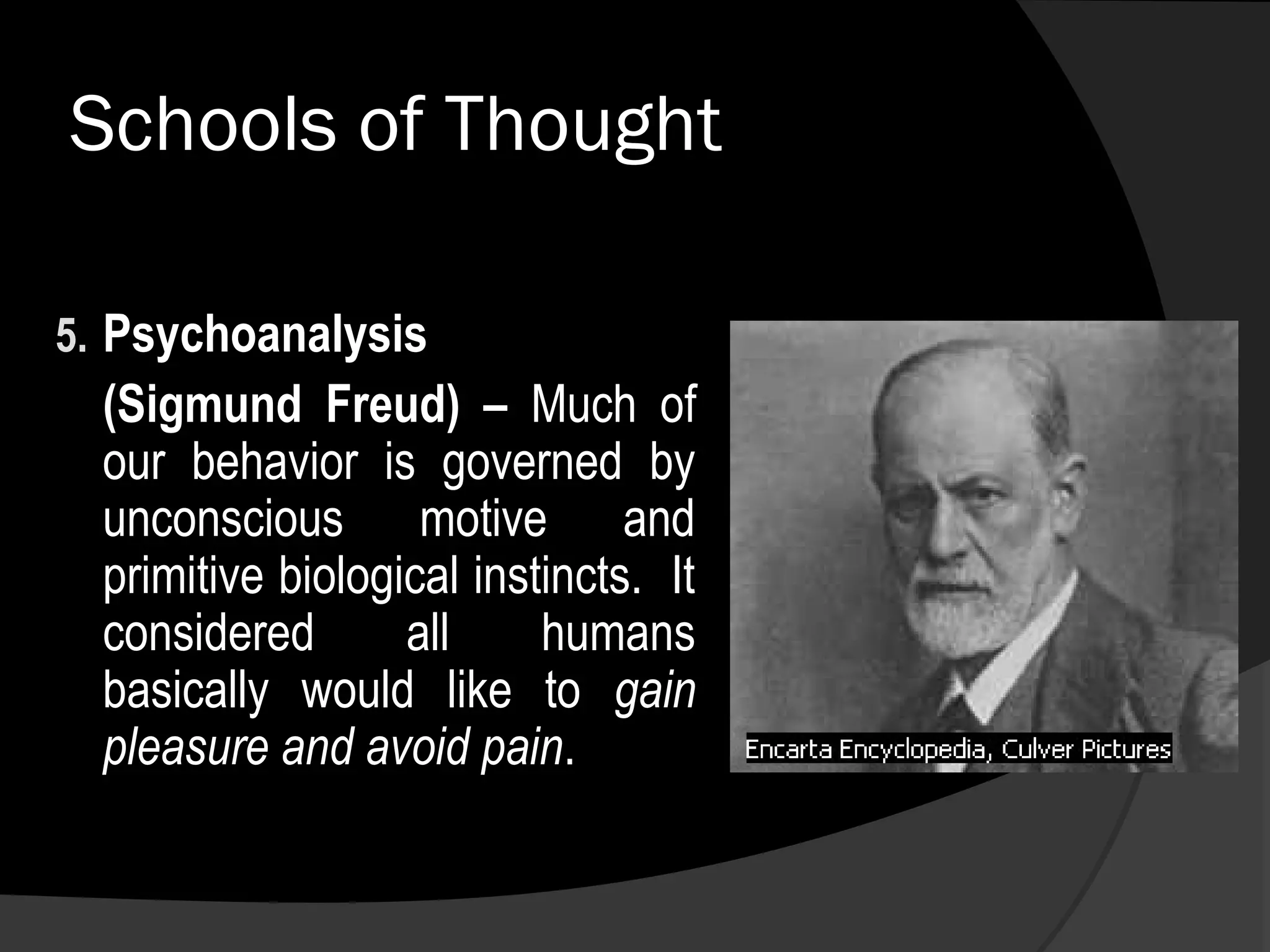 Schools of Thought

5. Psychoanalysis
  (Sigmund Freud) – Much of
  our behavior is governed by
  unconscious motive and
  primitive biological instincts. It
  considered       all     humans
  basically would like to gain
  pleasure and avoid pain.
 