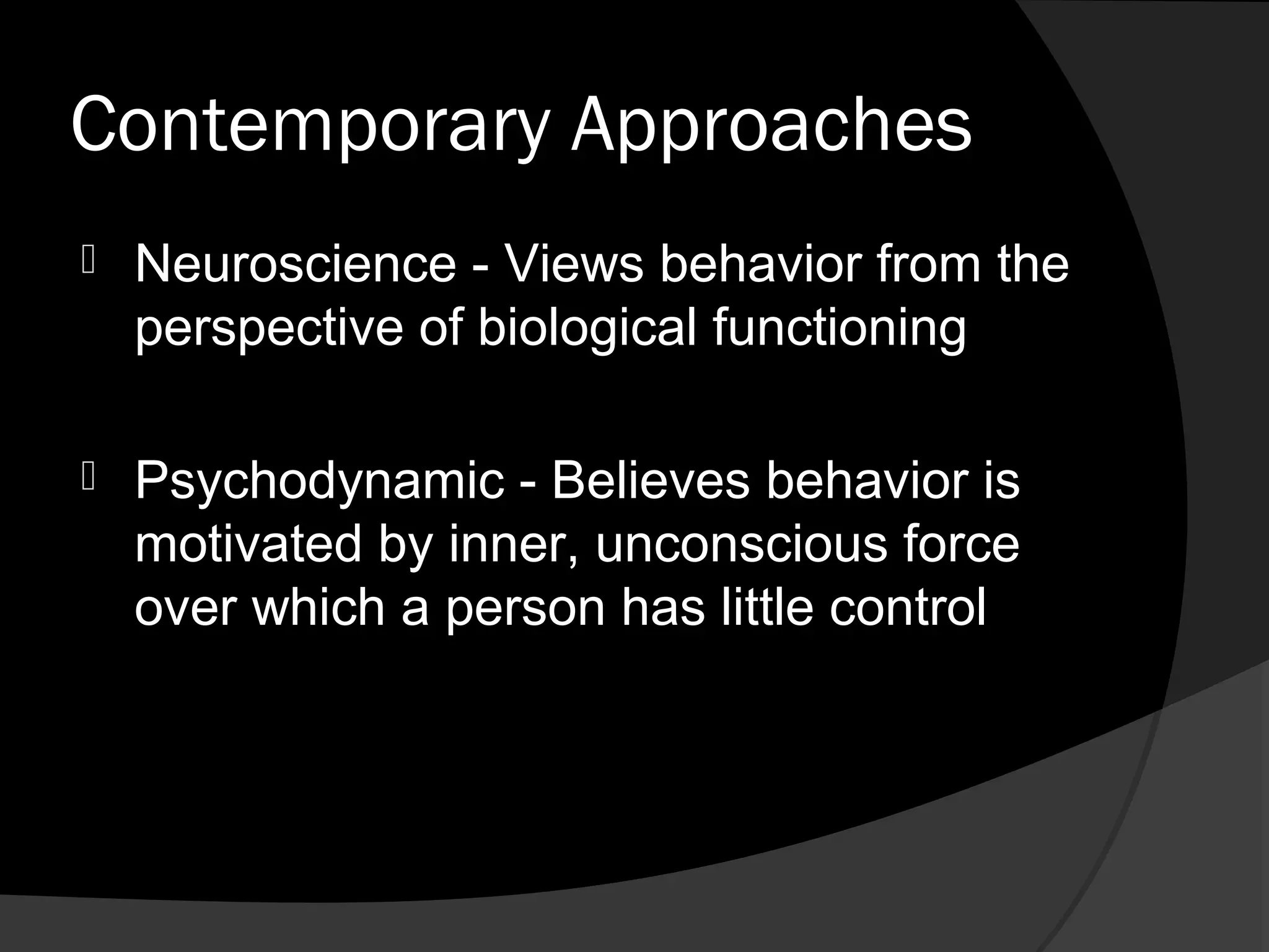 Contemporary Approaches
   Neuroscience - Views behavior from the
    perspective of biological functioning

   Psychodynamic - Believes behavior is
    motivated by inner, unconscious force
    over which a person has little control
 