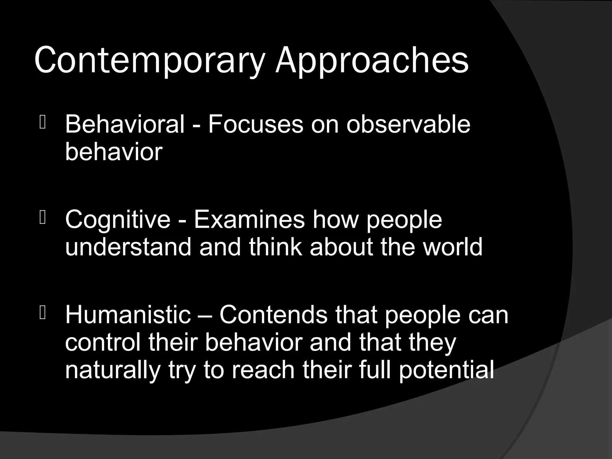 Contemporary Approaches
   Behavioral - Focuses on observable
    behavior

   Cognitive - Examines how people
    understand and think about the world

   Humanistic – Contends that people can
    control their behavior and that they
    naturally try to reach their full potential
 