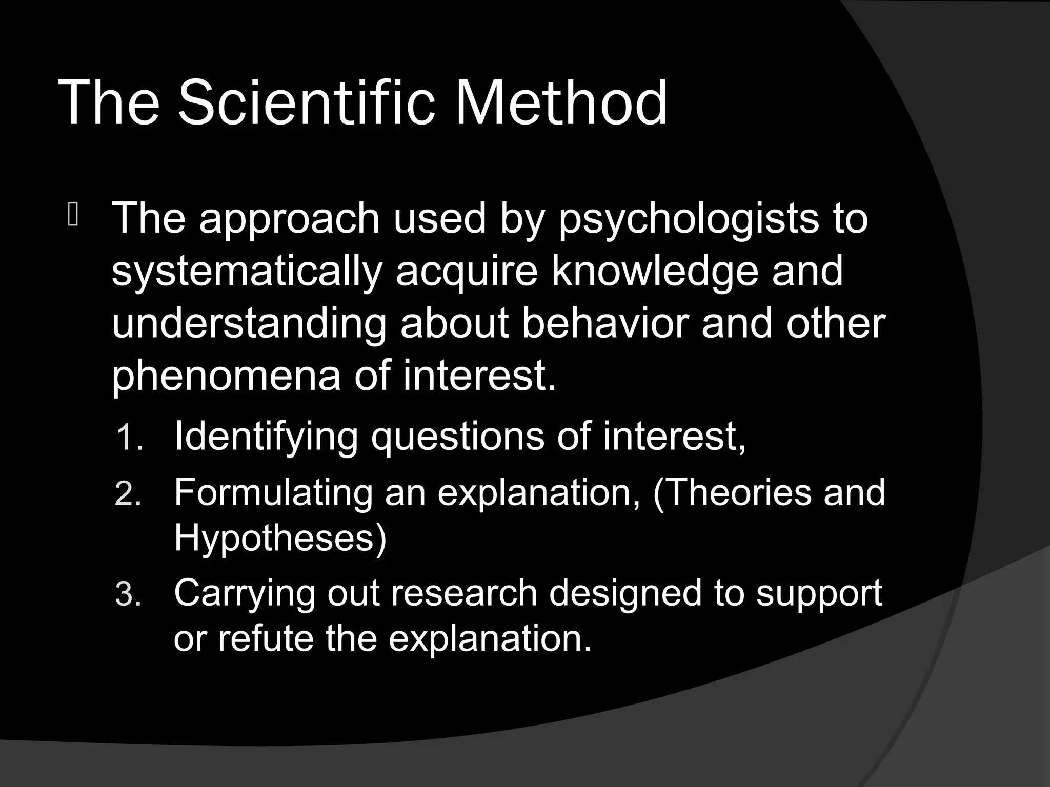 The Scientific Method
   The approach used by psychologists to
    systematically acquire knowledge and
    understanding about behavior and other
    phenomena of interest.
    1. Identifying questions of interest,
    2. Formulating an explanation, (Theories and
       Hypotheses)
    3. Carrying out research designed to support
       or refute the explanation.
 