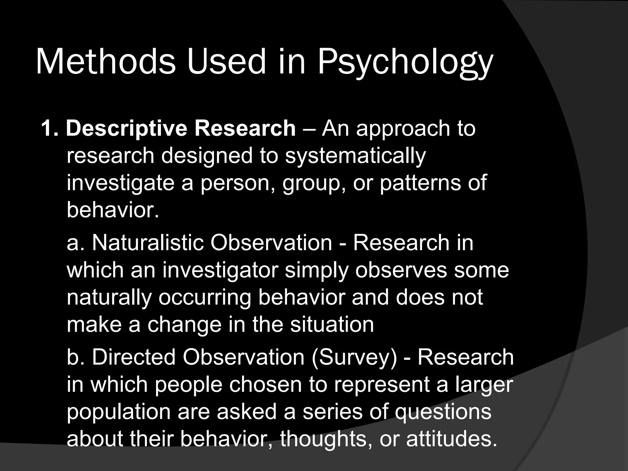 Methods Used in Psychology
1. Descriptive Research – An approach to
   research designed to systematically
   investigate a person, group, or patterns of
   behavior.
   a. Naturalistic Observation - Research in
   which an investigator simply observes some
   naturally occurring behavior and does not
   make a change in the situation
   b. Directed Observation (Survey) - Research
   in which people chosen to represent a larger
   population are asked a series of questions
   about their behavior, thoughts, or attitudes.
 
