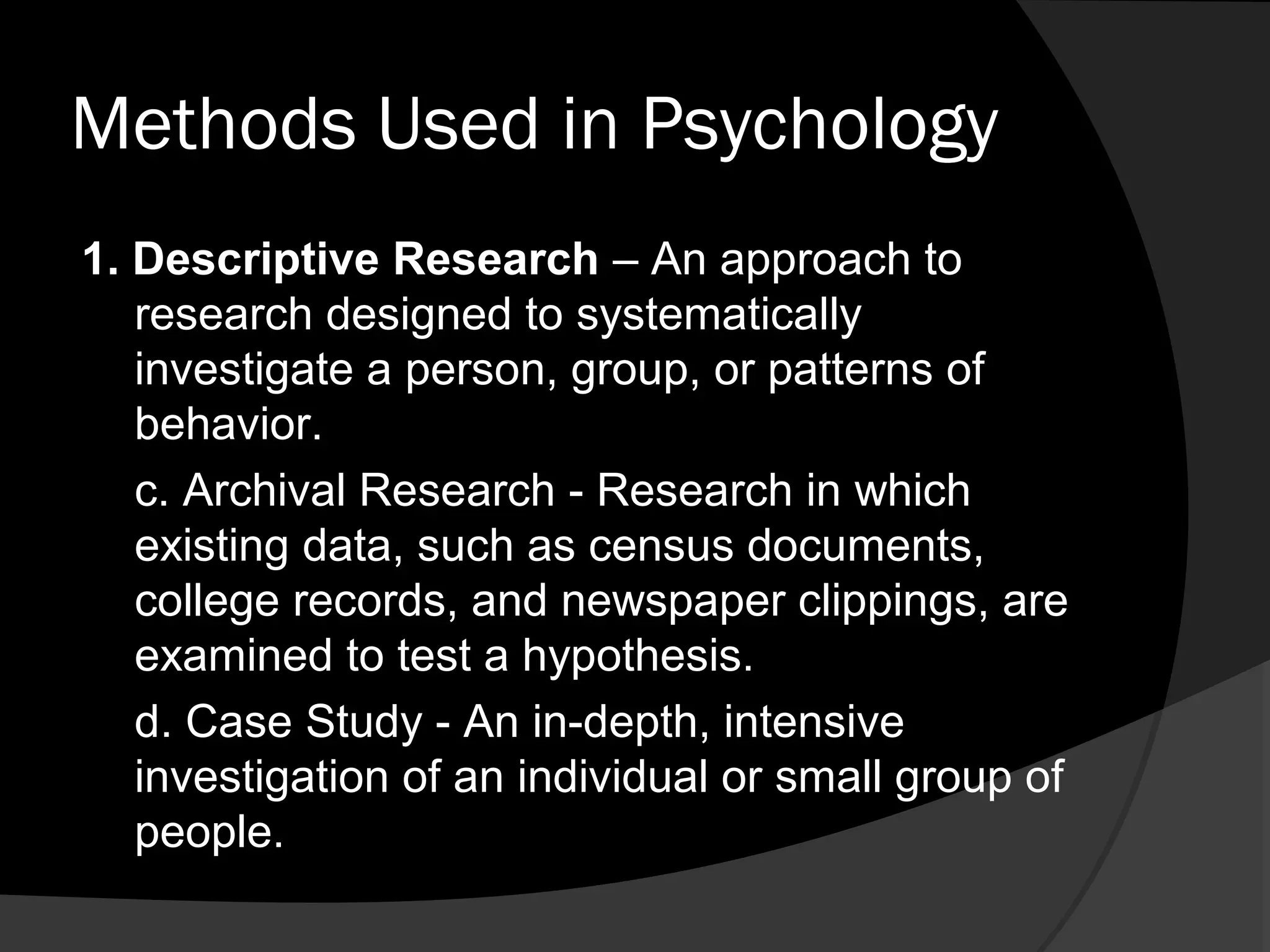 Methods Used in Psychology
1. Descriptive Research – An approach to
   research designed to systematically
   investigate a person, group, or patterns of
   behavior.
   c. Archival Research - Research in which
   existing data, such as census documents,
   college records, and newspaper clippings, are
   examined to test a hypothesis.
   d. Case Study - An in-depth, intensive
   investigation of an individual or small group of
   people.
 