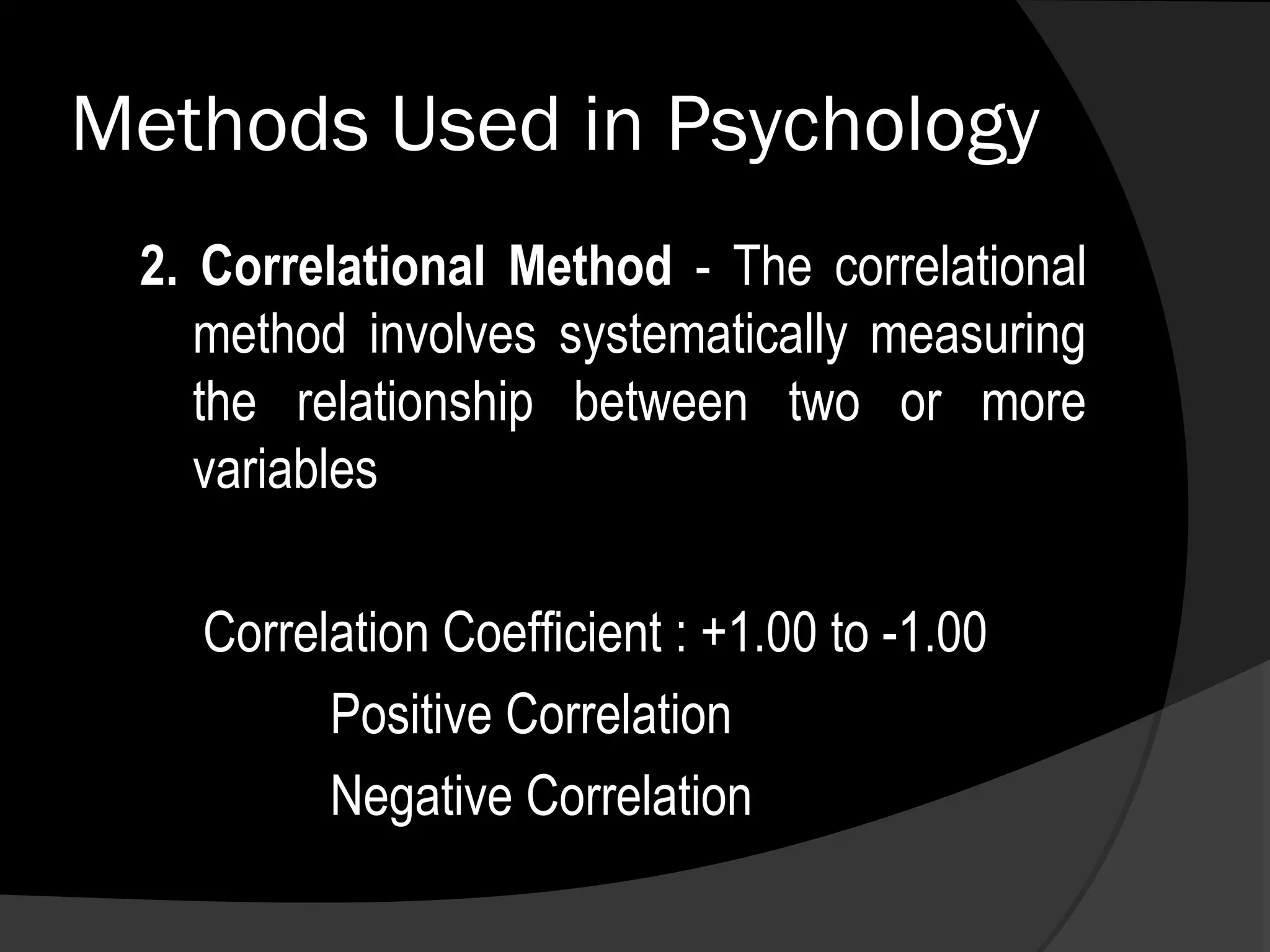 Methods Used in Psychology
 2. Correlational Method - The correlational
    method involves systematically measuring
    the relationship between two or more
    variables

   Correlation Coefficient : +1.00 to -1.00
         Positive Correlation
         Negative Correlation
 