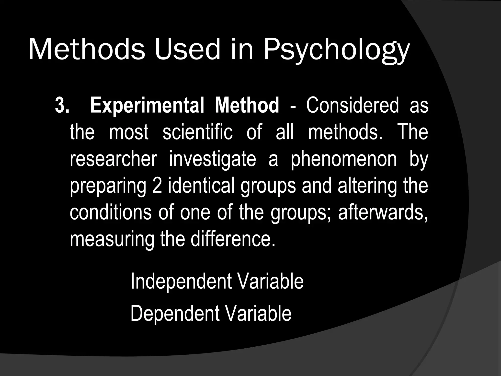 Methods Used in Psychology
 3. Experimental Method - Considered as
   the most scientific of all methods. The
   researcher investigate a phenomenon by
   preparing 2 identical groups and altering the
   conditions of one of the groups; afterwards,
   measuring the difference.
          Independent Variable
          Dependent Variable
 