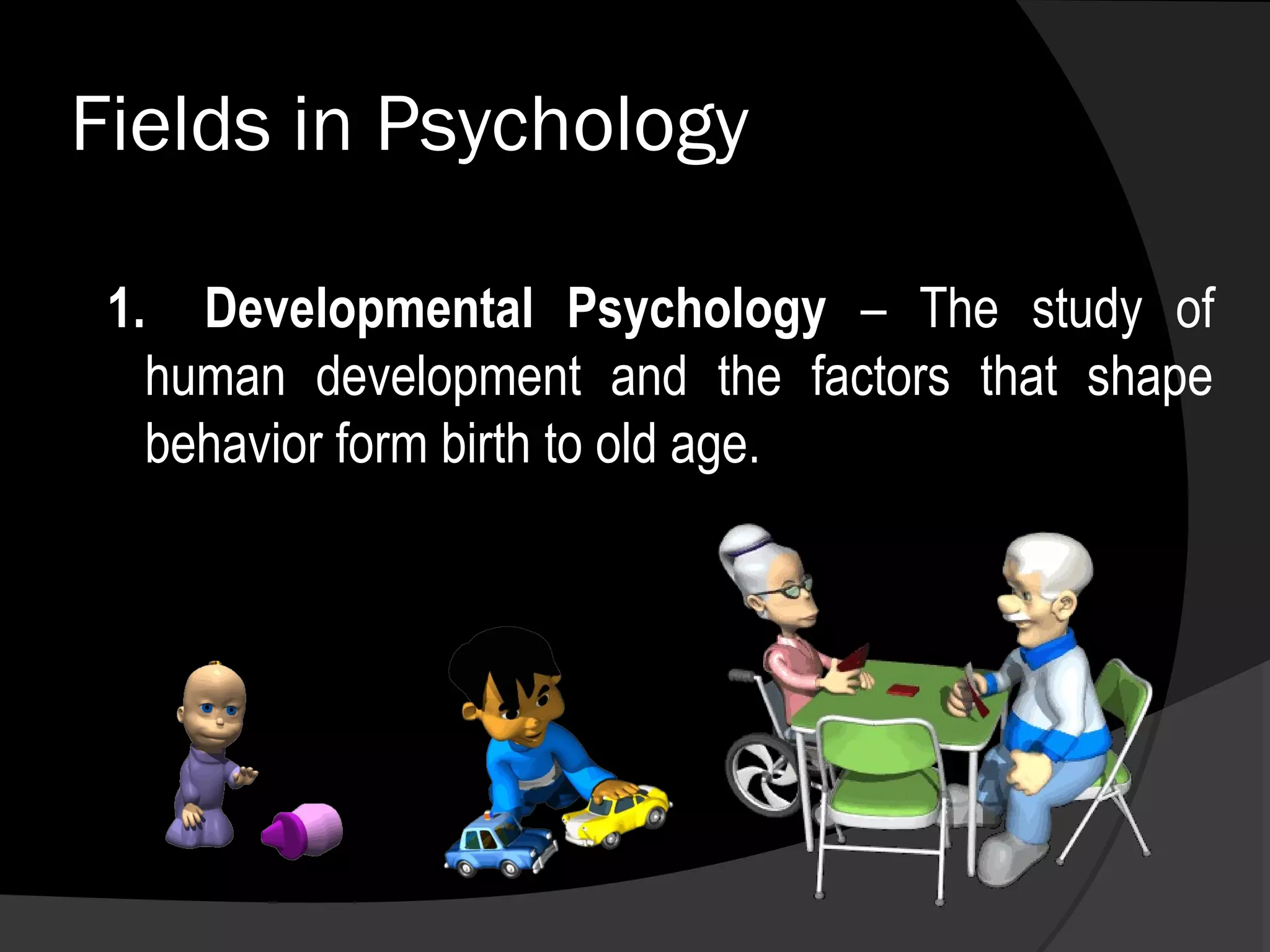 Fields in Psychology

 1. Developmental Psychology – The study of
   human development and the factors that shape
   behavior form birth to old age.
 